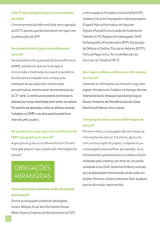 A DCTF será obrigatória para o encerramento

e Informações à Previdência Social (Sefip/GFIP);

da Folha?

Cadastro Geral de Empregados e desempregados

O encerramento da folha será feita com a geração

(Caged); Manual Normativo de Arquivos

da DCTF, apenas quando esta estiver em vigor com

Digitais (Manad) Comunicação de Acidente do

a substituição da GFIP.

Trabalho (CAT); Registro de Empregados; Perfil
Profissiográfico Previdenciário (PPP); Declaração

Será possível emitir guias de recolhimento

de Débitos e Créditos Tributários Federais (DCTF);

parciais?

Folha de Pagamento; Termo de Rescisão do

Será possível emitir guias parciais de recolhimento

Contrato de Trabalho (TRCT).

(DARF), ressaltando que somente após a
transmissão e totalização dos eventos periódicos

Que órgãos públicos utilizarão as informações

do eSocial na competência e consequente

do eSocial?

realização da apuração das contribuições

Utilizarão as informações do eSocial os seguintes

previdenciárias, mesmo antes da transmissão da

órgãos: Ministério do Trabalho e Emprego; Receita

DCTF-Web. O contribuinte poderá selecionar os

Federal do Brasil; Instituto Nacional do Seguro

débitos que serão recolhidos, bem como os valores.

Social; Ministério da Previdência Social; Caixa

Por padrão da aplicação, todos os débitos estarão

Econômica Federal, entre outros.

incluídos no DARF, mas este padrão poderá ser
alterado pelo usuário.

O empregado terá acesso às informações do
eSocial?

Há previsão para que a guia do recolhimento do

Primeiramente, o empregado não terá acesso às

FGTS seja gerada pelo eSocial?

informações do eSocial. Entretanto, de acordo

A geração de guias de recolhimento do FGTS será

com a estruturação do projeto, o objetivo é que

feita pela própria Caixa, a partir das informações do

o empregado possa verificar, por exemplo, se os

eSocial.”

recolhimentos previdenciários e fundiários foram
realizados pela empresa, por meio de um portal,

OBRIGAÇÕES
ABRANGIDAS

utilizando o seu CNIS. Devemos lembrar, contudo,
que as disposições mencionadas ainda estão em
projeto. Portanto, ainda é cedo para fazer qualquer
tipo de afirmação neste sentido.

Quais obrigações acessórias serão abrangidas
pelo eSocial?
Dentre as obrigações acessórias abrangidas,
temos: Relação Anual de Informações Sociais
(Rais); Sistema Empresa de Recolhimento do FGTS
11

 
