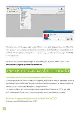 Para facilitar o trabalho de regularização cadastral, foi criada uma aplicação para verificar se o CPF e o NIS
estão aptos para serem utilizados no eSocial. No sistema Folhamatic Folha de Pagamento, está disponível
a rotina de “Qualificação Cadastral”, onde poderá gerar um arquivo em lote para a verificação do CPF x NIS
no portal do eSocial.

O acesso ao portal, assim como a obtenção de mais informações, devem ser obtidos a partir do site
http://www.esocial.gov.br/qualificacaoCadastral.aspx.

ENVIO, PRAZO, TRANSMISSÃO E RETIFICAÇÃO
Como será o processo de envio das informações por meio do eSocial?
Os empregadores gerarão um arquivo eletrônico contendo as informações previstas nos leiautes, assinado
digitalmente, transformando-o em documento eletrônico, nos termos da legislação brasileira vigente, de
maneira a garantir a integridade dos dados e a autoria do emissor.
Este arquivo eletrônico será transmitido pela Internet para o ambiente nacional do eSocial, que, após
verificar a integridade formal, emitirá o protocolo de recebimento e o enviará ao empregador.

Que formato de arquivo será utilizado por meio do eSocial: “XML” ou “TXT”?
A previsão é que o eSocial utilize o formato “XML”.

13

 