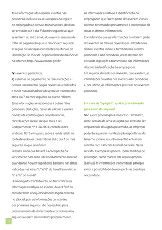 d) as informações dos demais eventos não

As informações relativas à identificação do

periódicos, inclusive as atualizações do registro

empregador, que fazem parte dos eventos iniciais,

de empregados e demais trabalhadores, deverão

deverão ser enviadas previamente à transmissão de

ser enviadas até o dia 7 do mês seguinte ao que

todas as demais informações.

se referem ou até o envio dos eventos mensais de

Considerando que as informações que fazem parte

folha de pagamento que se relacionem segundo

dos eventos de tabelas deverão ser utilizadas nos

as regras de validação constantes no Manual de

demais eventos iniciais e também nos eventos

Orientação do eSocial, disponível no site do eSocial

periódicos e não periódicos, estas deverão ser

na Internet, http://www.esocial.gov.br;

enviadas logo após a transmissão das informações
relativas à identificação do empregador.

IV – eventos periódicos:

Em seguida, deverão ser enviadas, caso existam, as

a) as folhas de pagamento de remunerações e

informações previstas nos eventos não periódicos

demais rendimentos pagos devidos ou creditados

e, por último, as informações previstas nos eventos

a todos os trabalhadores deverão ser transmitidas

periódicos.

até o dia 7 do mês seguinte ao que se refiram;
b) as informações relacionadas a outros fatos

Em caso de “apagão”, qual o procedimento

geradores, deduções, bases de cálculo e valores

para envio do arquivo?

devidos de contribuições previdenciárias,

Não existe previsão para esse caso. Entretanto,

contribuições sociais de que trata a Lei

como se trata de uma situação que costuma ser

Complementar nº 110/2001, contribuições

amplamente divulgada pela mídia, as empresas

sindicais, FGTS e imposto sobre a renda retido na

poderão aguardar manifestação espontânea do

fonte deverão ser transmitidas até o dia 7 do mês

Governo sobre o assunto ou então entrar em

seguinte ao que se refiram.

contato com a Receita Federal do Brasil. Nesse

Ressalta ainda que haverá a antecipação do

sentido, as empresas podem tomar medidas de

vencimento para o dia útil imediatamente anterior

prevenção, como manter em arquivo próprio

quando não houver expediente bancário nas datas

(backup) as informações transmitidas para que

indicadas nas letras “c” e “d” do item III e nas letras

exista a possibilidade de recuperá-las caso haja

“a” e “b” do item IV.

necessidade.

O empregador/contribuinte, ao transmitir suas
informações relativas ao eSocial, deverá fazê-lo
considerando o sequenciamento lógico descrito
no eSocial, pois as informações constantes
dos primeiros arquivos são necessárias para
processamento das informações constantes nos
arquivos a serem transmitidos posteriormente.
16

 