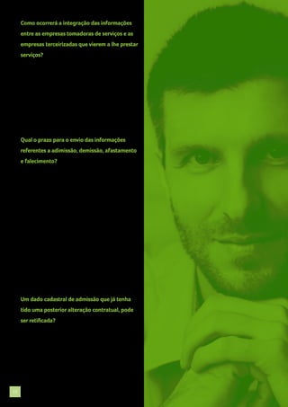 Como ocorrerá a integração das informações
entre as empresas tomadoras de serviços e as
empresas terceirizadas que vierem a lhe prestar
serviços?
Inexiste, até o momento, previsão quanto
ao procedimento a ser adotado no tocante
ao “cruzamento” de informações entre
empresas tomadoras e prestadoras de serviços
(“terceirizadas”), devendo aguardar a manifestação
dos órgãos oficiais a respeito do assunto.

Qual o prazo para o envio das informações
referentes a adimissão, demissão, afastamento
e falecimento?
Admissão: As informações precisarão ser enviadas
até o final do dia anterior da atividade laboral ou no
início da mesma.
Demissão: As informações de desligamento
deverão ser enviadas até o 1° (primeiro) dia útil
seguinte a data do desligamento, no caso de aviso
prévio trabalhado ou do término de contrato por
prazo determinado, e até 10 (dez) dias seguintes a
data do desligamento nos demais casos.
Afastamento: Deve ser enviado até 10 (dez) dias da
ocorrência de afastamento. Falecimento: imediato.

Um dado cadastral de admissão que já tenha
tido uma posterior alteração contratual, pode
ser retificada?
Sim. Alteração não deve ser confundida com
retificação. Um evento de retificação visa
corrigir um erro ocorrido desde o nascedouro da
informação.

17

 