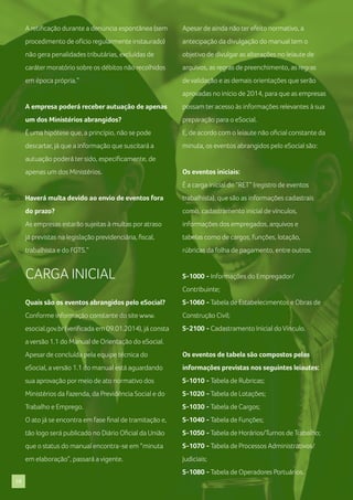 A retificação durante a denúncia espontânea (sem

Apesar de ainda não ter efeito normativo, a

procedimento de ofício regularmente instaurado)

antecipação da divulgação do manual tem o

não gera penalidades tributárias, excluídas de

objetivo de divulgar as alterações no leiaute de

caráter moratório sobre os débitos não recolhidos

arquivos, as regras de preenchimento, as regras

em época própria.”

de validação e as demais orientações que serão
aprovadas no início de 2014, para que as empresas

A empresa poderá receber autuação de apenas

possam ter acesso às informações relevantes à sua

um dos Ministérios abrangidos?

preparação para o eSocial.

É uma hipótese que, a princípio, não se pode

E, de acordo com o leiaute não oficial constante da

descartar, já que a informação que suscitará a

minuta, os eventos abrangidos pelo eSocial são:

autuação poderá ter sido, especificamente, de
apenas um dos Ministérios.

Os eventos iniciais:
É a carga inicial do “RET” (registro de eventos

Haverá multa devido ao envio de eventos fora

trabalhista), que são as informações cadastrais

do prazo?

como, cadastramento inicial de vínculos,

As empresas estarão sujeitas à multas por atraso

informações dos empregados, arquivos e

já previstas na legislação previdenciária, fiscal,

tabelas como de cargos, funções, lotação,

trabalhista e do FGTS.”

rúbricas da folha de pagamento, entre outros.

CARGA INICIAL

S-1000 - Informações do Empregador/
Contribuinte;

Quais são os eventos abrangidos pelo eSocial?

S-1060 - Tabela de Estabelecimentos e Obras de

Conforme informação constante do site www.

Construção Civil;

esocial.gov.br (verificada em 09.01.2014), já consta

S-2100 - Cadastramento Inicial do Vínculo.

a versão 1.1 do Manual de Orientação do eSocial.
Apesar de concluída pela equipe técnica do

Os eventos de tabela são compostos pelas

eSocial, a versão 1.1 do manual está aguardando

informações previstas nos seguintes leiautes:

sua aprovação por meio de ato normativo dos

S-1010 - Tabela de Rubricas;

Ministérios da Fazenda, da Previdência Social e do

S-1020 - Tabela de Lotações;

Trabalho e Emprego.

S-1030 - Tabela de Cargos;

O ato já se encontra em fase final de tramitação e,

S-1040 - Tabela de Funções;

tão logo será publicado no Diário Oficial da União

S-1050 - Tabela de Horários/Turnos de Trabalho;

que o status do manual encontra-se em “minuta

S-1070 - Tabela de Processos Administrativos/

em elaboração”, passará a vigente.

Judiciais;
S-1080 - Tabela de Operadores Portuários.

19

 