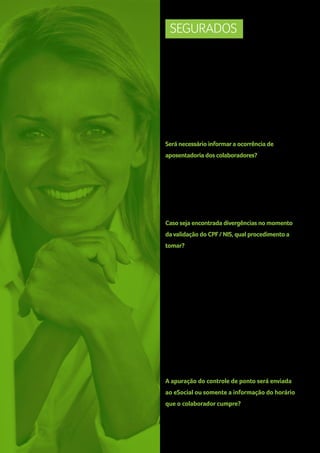 SEGURADOS
Como proceder quando admitir um colaborador e o
mesmo não é cadastrado no PIS, visto que esse é seu
1º emprego?
Não será possível a admissão do trabalhador que
não tiver o número de NIS (seja PIS, PASEP ou NIT). A
Caixa, disponibilizará uma ferramenta para inscrição
online do trabalhador no cadastro do PIS.
Será necessário informar a ocorrência de
aposentadoria dos colaboradores?
Sim, está é uma informação que compõe a série
histórica da RAIS, onde são apresentados os números
de trabalhadores aposentados que mantém o
vínculo empregatício.
Caso seja encontrada divergências no momento
da validação do CPF / NIS, qual procedimento a
tomar?
Relativas ao CPF: Situação “suspenso”,
“nulo”,”cancelado” ou “data de
nascimento divergente”, procurar o Órgão
conveniados da RFB (Receita Federal do
Brasil / Banco do Brasil, Caixa e Correios).
Relativas ao NIS: “CPF” ou “data de nascimento
divergente”, o usuário deverá estar atento, pois
a orientação será dada de acordo com o ente
responsável pelo cadastro do NIS (INSS, CAIXA ou
Banco do Brasil).
A apuração do controle de ponto será enviada
ao eSocial ou somente a informação do horário
que o colaborador cumpre?
No layout atual do projeto, será informado apenas
o horário de trabalho cumprido pelo empregado.
22

 