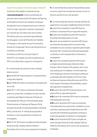 A partir de quando entrará em vigor o eSocial?

II – a transmissão dos eventos não periódicos passa

Conforme informações constantes do site

a ocorrer a partir da inclusão dos eventos iniciais no

www.esocial.gov.br, haverá a publicação de

eSocial, quando do seu fato gerador;

portaria interministerial dos Ministérios da Fazenda,
da Previdência Social e do Trabalho e Emprego,

III – a transmissão dos eventos mensais de folha de

divulgando novo cronograma para que o eSocial

pagamento e encargos trabalhistas deverá ser feita:

entre em vigor. Aguarda-se apenas a aprovação
por meio de ato normativo dos mencionados
Ministérios para que a portaria seja publicada.
Foi divulgada, no site do Ministério do Trabalho

a) a partir da competência maio/2014 para o
produtor rural pessoa física e segurado especial;
b) a partir da competência julho/2014 para as
empresas tributadas pelo lucro real;
c) a partir da competência novembro/2014 para

e Emprego, a informação de que foi assinado o

as empresas tributadas pelo lucro presumido,

Acordo de Cooperação Técnica do eSocial entre os

entidades imunes e isentas e optantes pelo Simples

ministérios envolvidos.

Nacional, MEI, contribuinte individual equiparado

Entretanto, conforme a Circular Caixa nº

a empresa e outros equiparados a empresa ou

642/2014, em relação aos eventos aplicáveis ao

empregador;

FGTS, será observado o seguinte cronograma:

d) a partir da competência janeiro/2015 para
os órgãos da administração direta da União,

I – a transmissão de eventos iniciais e tabelas
deverá ocorrer:
a) até 30.04.2014 para produtor rural pessoa física
e segurado especial;

Estados, Distrito Federal e Municípios, bem como
suas autarquias e fundações. A transmissão das
informações por meio do novo leiaute substituirá
a prestação das informações ao FGTS por meio
do Sistema Empresa de Recolhimento do FGTS e

b) até 30.06.2014 para as empresas tributadas pelo

Informações à Previdência Social (Sefip), a partir

lucro real;

das seguintes competências:

c) até 30.11.2014 para as empresas tributadas

d.1) a partir de maio/2014 para produtor rural

pelo lucro presumido, entidades imunes e isentas

pessoa física e segurado especial;

e optantes pelo Regime Especial Unificado de

d.2) a partir de novembro/2014 para as empresas

Arrecadação de Tributos e Contribuições pelas

tributadas pelo lucro real;

Microempresas e Empresas de Pequeno Porte
(Simples Nacional), microempreendedor individual
(MEI), contribuinte 9 individual equiparado à
empresa e outros equiparados a empresa ou

d.3) a partir de janeiro/2015 para as empresas
tributadas pelo lucro presumido, entidades imunes
e isentas e optantes pelo Simples Nacional, MEI,
contribuinte individual equiparado a empresa e
outros equiparados a empresa ou empregador;

empregador;
d) até 31.01.2015 para os órgãos da administração

administração direta da União, Estados, Distrito

direta da União, Estados, Distrito Federal e

Federal e Municípios, bem como suas autarquias e

Municípios, bem como suas autarquias e fundações;
6

d.4) a partir de janeiro/2015 para os órgãos da

fundações.

 
