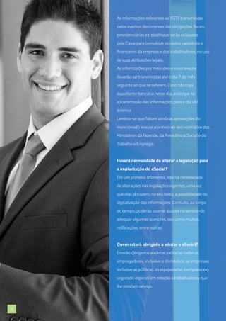 As informações referentes ao FGTS transmitidas
pelos eventos decorrentes das obrigações fiscais,
previdenciárias e trabalhistas serão utilizadas
pela Caixa para consolidar os dados cadastrais e
financeiros da empresa e dos trabalhadores, no uso
de suas atribuições legais.
As informações por meio desse novo leiaute
deverão ser transmitidas até o dia 7 do mês
seguinte ao que se referem. Caso não haja
expediente bancário nesse dia, antecipa-se
a transmissão das informações para o dia útil
anterior.
Lembra-se que faltam ainda as aprovações do
mencionado leiaute por meio de ato normativo dos
Ministérios da Fazenda, da Previdência Social e do
Trabalho e Emprego.

Haverá necessidade de alterar a legislação para
a implantação do eSocial?
Em um primeiro momento, não há necessidade
de alterações nas legislações vigentes, uma vez
que elas já trazem, no seu texto, a possibilidade de
digitalização das informações. Contudo, ao longo
do tempo, poderão ocorrer ajustes no sentido de
adequar algumas questões, tais como multas,
retificações, entre outras.

Quem estará obrigado a adotar o eSocial?
Estarão obrigados a adotar o eSocial todos os
empregadores, inclusive o doméstico, as empresas,
inclusive as públicas, os equiparados a empresa e o
segurado especial em relação a trabalhadores que
lhe prestam serviço.

7

 