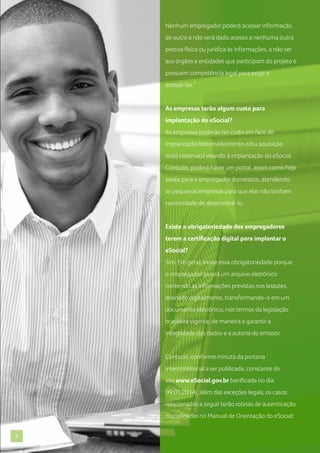 Nenhum empregador poderá acessar informação
de outro e não será dado acesso a nenhuma outra
pessoa física ou jurídica às informações, a não ser
aos órgãos e entidades que participam do projeto e
possuem competência legal para exigir e
acessá-las.”

As empresas terão algum custo para
implantação do eSocial?
As empresas poderão ter custo em face de
implantação/desenvolvimento e/ou aquisição
do(s) sistema(s) visando à implantação do eSocial.
Contudo, poderá haver um portal, assim como hoje
existe para o empregador doméstico, atendendo
as pequenas empresas para que elas não tenham
necessidade de desenvolvê-lo.

Existe a obrigatoriedade dos empregadores
terem a certificação digital para implantar o
eSocial?
Sim. Em geral, existe essa obrigatoriedade porque
o empregador gerará um arquivo eletrônico
contendo as informações previstas nos leiautes,
assinado digitalmente, transformando-o em um
documento eletrônico, nos termos da legislação
brasileira vigente, de maneira a garantir a
integridade dos dados e a autoria do emissor.

Contudo, conforme minuta da portaria
interministerial a ser publicada, constante do
site www.eSocial.gov.br (verificada no dia
09.01.2014), além das exceções legais, os casos
relacionados a seguir terão rotinas de autenticação
disciplinadas no Manual de Orientação do eSocial:
9

 
