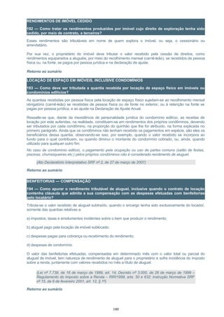 RENDIMENTOS DE IMÓVEL CEDIDO
192 — Como tratar os rendimentos produzidos por imóvel cujo direito de exploração tenha sido
cedido, por meio de contrato, a terceiros?
Esses rendimentos são tributáveis em nome de quem explora o imóvel, ou seja, o cessionário ou
arrendatário.
Por sua vez, o proprietário do imóvel deve tributar o valor recebido pela cessão de direitos, como
rendimentos equiparados a aluguéis, por meio do recolhimento mensal (carnê-leão), se recebidos de pessoa
física ou, na fonte, se pagos por pessoa jurídica e na declaração de ajuste.
Retorno ao sumário
LOCAÇÃO DE ESPAÇO EM IMÓVEIS, INCLUSIVE CONDOMÍNIOS
193 — Como deve ser tributada a quantia recebida por locação de espaço físico em imóveis ou
condomínios edilícios?
As quantias recebidas por pessoa física pela locação de espaço físico sujeitam-se ao recolhimento mensal
obrigatório (carnê-leão) se recebidas de pessoa física ou de fonte no exterior, ou à retenção na fonte se
pagas por pessoa jurídica, e ao ajuste na Declaração de Ajuste Anual.
Ressalte-se que, diante da inexistência de personalidade jurídica do condomínio edilício, as receitas de
locação por este auferidas, na realidade, constituem-se em rendimentos dos próprios condôminos, devendo
ser tributados por cada condômino, na proporção do quinhão que lhe for atribuído, na forma explicada no
primeiro parágrafo. Ainda que os condôminos não tenham recebido os pagamentos em espécie, são eles os
beneficiários dessa quantia, observando-se isso, por exemplo, quando o valor recebido se incorpora ao
fundo para o qual contribuem, ou quando diminui o montante do condomínio cobrado, ou, ainda, quando
utilizado para qualquer outro fim.
No caso de condomínio edilício, o pagamento pela ocupação ou uso de partes comuns (salão de festas,
piscinas, churrasqueiras etc.) pelos próprios condôminos não é considerado rendimento de aluguel.
(Ato Declaratório Interpretativo SRF nº 2, de 27 de março de 2007)
Retorno ao sumário
BENFEITORIAS — COMPENSAÇÃO
194 — Como apurar o rendimento tributável de aluguel, inclusive quando o contrato de locação
contenha cláusula que admita a sua compensação com as despesas efetuadas com benfeitorias
pelo locatário?
Tributa-se o valor recebido de aluguel subtraído, quando o encargo tenha sido exclusivamente do locador,
somente das quantias relativas a:
a) impostos, taxas e emolumentos incidentes sobre o bem que produzir o rendimento;
b) aluguel pago pela locação de imóvel sublocado;
c) despesas pagas para cobrança ou recebimento do rendimento;
d) despesas de condomínio.
O valor das benfeitorias efetuadas, compensadas em determinado mês com o valor total ou parcial do
aluguel de imóvel, tem natureza de rendimento de aluguel para o proprietário e sofre incidência do imposto
sobre a renda, juntamente com valores recebidos no mês a título de aluguel.
(Lei nº 7.739, de 16 de março de 1989, art. 14; Decreto nº 3.000, de 26 de março de 1999 –
Regulamento do Imposto sobre a Renda – RIR/1999, arts. 50 e 632; Instrução Normativa SRF
nº 15, de 6 de fevereiro 2001, art. 12, § 1º)
Retorno ao sumário
100
 