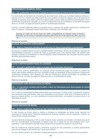 ARRENDAMENTO DE IMÓVEL RURAL
195 — Os rendimentos oriundos de contrato de arrendamento de imóvel rural são tributáveis?
Os rendimentos provenientes de arrendamento de imóvel rural, ainda que o contrato celebrado refira-se a
parceria rural, se o cedente perceber quantia fixa sem partilhar os riscos do negócio, que é da essência do
contrato de parceria rural, estão sujeitos ao imposto sobre a renda. Estes rendimentos são tributados, como
rendimentos equiparados a aluguéis, por meio do recolhimento mensal (carnê-leão), se recebidos de pessoa
física ou, na fonte, se pagos por pessoa jurídica e na declaração de ajuste.
Quando o contrato celebrado referir-se a parceria rural e o cedente não receber quantia fixa e participar dos
riscos do negócio, a tributação desses rendimentos é efetuada como atividade rural.
(Decreto nº 3.000, de 26 de março de 1999 – Regulamento do Imposto sobre a Renda –
RIR/1999, art. 49, inciso I; Instrução Normativa SRF nº 83, de 11 de outubro de 2001, arts. 2º e
14)
Retorno ao sumário
ALUGUEL DEPOSITADO JUDICIALMENTE
196 — Qual é o tratamento tributário de rendimentos de aluguel depositados judicialmente?
No caso de o locatário efetuar em juízo o depósito desses rendimentos, tal fato não configura a aquisição da
disponibilidade econômica ou jurídica da renda ou proventos para o seu legítimo titular, não estando este
obrigado a tributar os rendimentos no mês do depósito. Esses rendimentos são tributados somente quando
liberados pela autoridade judicial.
Retorno ao sumário
LUVAS E GRATIFICAÇÕES PAGAS AO LOCADOR
197 — As luvas e gratificações pagas ao locador são rendimentos tributáveis?
Sim. As luvas, prêmios, gratificações ou quaisquer outras importâncias pagas ao locador ou cedente do
direito, pelo contrato celebrado para uso, ocupação, fruição ou exploração de bens corpóreos e direitos são
rendimentos tributáveis, como aluguéis, por meio do recolhimento mensal (carnê-leão), se recebidos de
pessoa física ou, na fonte, se pagos por pessoa jurídica, e na declaração de ajuste.
Retorno ao sumário
INDENIZAÇÃO PARA DESOCUPAÇÃO DO IMÓVEL
198 — A importância recebida pelo locatário a título de indenização para desocupação do imóvel
locado é tributável?
Sim. O valor da indenização recebida pelo locatário para desocupar o imóvel locado é rendimento tributável,
quer tenha sido pago pelo locador, pelo novo proprietário ou por terceiro. Esse valor é tributável na fonte, se
pago por pessoa jurídica, ou como recolhimento mensal (carnê-leão), se recebido de pessoa física e na
declaração de ajuste.
Retorno ao sumário
CESSÃO GRATUITA DE IMÓVEL
199 — Qual é o tratamento tributário do valor locativo de imóvel cedido gratuitamente?
O valor locativo de imóvel cedido a terceiro é tributado na Declaração de Ajuste Anual, devendo ser
informado em Rendimentos Tributáveis Recebidos de Pessoas Jurídicas, não se sujeitando, portanto, ao
recolhimento mensal (carnê-leão).
O valor tributável corresponde a 10% do valor venal do imóvel, podendo ser adotado o constante da guia do
IPTU do ano-calendário da Declaração de Ajuste Anual. Se a cessão de uso não abrangeu todo o ano-
calendário, o valor tributável é apurado proporcionalmente ao período de cessão de uso de imóvel.
Não há incidência do imposto quando o imóvel for ocupado por seu proprietário ou cedido gratuitamente
para uso do cônjuge ou de parentes de 1º grau (pais e filhos).
Do valor tributável podem ser subtraídas as seguintes despesas, quando o ônus tenha sido do proprietário:
101
 