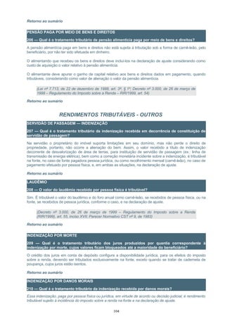 Retorno ao sumário
PENSÃO PAGA POR MEIO DE BENS E DIREITOS
206 — Qual é o tratamento tributário de pensão alimentícia paga por meio de bens e direitos?
A pensão alimentícia paga em bens e direitos não está sujeita à tributação sob a forma de carnê-leão, pelo
beneficiário, por não ter sido efetuada em dinheiro.
O alimentando que recebeu os bens e direitos deve incluí-los na declaração de ajuste considerando como
custo de aquisição o valor relativo à pensão alimentícia.
O alimentante deve apurar o ganho de capital relativo aos bens e direitos dados em pagamento, quando
tributáveis, considerando como valor de alienação o valor da pensão alimentícia.
(Lei nº 7.713, de 22 de dezembro de 1988, art. 3º, § 1º; Decreto nº 3.000, de 26 de março de
1999 – Regulamento do Imposto sobre a Renda – RIR/1999, art. 54)
Retorno ao sumário
RENDIMENTOS TRIBUTÁVEIS - OUTROS
SERVIDÃO DE PASSAGEM — INDENIZAÇÃO
207 — Qual é o tratamento tributário da indenização recebida em decorrência de constituição de
servidão de passagem?
Na servidão o proprietário do imóvel suporta limitações em seu domínio, mas não perde o direito de
propriedade, portanto, não ocorre a alienação do bem. Assim, o valor recebido a título de indenização
decorrente de desvalorização de área de terras, para instituição de servidão de passagem (ex.: linha de
transmissão de energia elétrica), bem como a correção monetária incidente sobre a indenização, é tributável
na fonte, no caso de fonte pagadora pessoa jurídica, ou como recolhimento mensal (carnê-leão), no caso de
pagamento efetuado por pessoa física, e, em ambas as situações, na declaração de ajuste.
Retorno ao sumário
LAUDÊMIO
208 — O valor do laudêmio recebido por pessoa física é tributável?
Sim. É tributável o valor do laudêmio e do foro anual como carnê-leão, se recebidos de pessoa física, ou na
fonte, se recebidos de pessoa jurídica, conforme o caso, e na declaração de ajuste.
(Decreto nº 3.000, de 26 de março de 1999 – Regulamento do Imposto sobre a Renda
(RIR/1999), art. 55, inciso XVII; Parecer Normativo CST nº 9, de 1983)
Retorno ao sumário
INDENIZAÇÃO POR MORTE
209 — Qual é o tratamento tributário dos juros produzidos por quantia correspondente à
indenização por morte, cujos valores ficam bloqueados até a maioridade do beneficiário?
O crédito dos juros em conta de depósito configura a disponibilidade jurídica, para os efeitos do imposto
sobre a renda, devendo ser tributados exclusivamente na fonte, exceto quando se tratar de caderneta de
poupança, cujos juros estão isentos.
Retorno ao sumário
INDENIZAÇÃO POR DANOS MORAIS
210 — Qual é o tratamento tributário da indenização recebida por danos morais?
Essa indenização, paga por pessoa física ou jurídica, em virtude de acordo ou decisão judicial, é rendimento
tributável sujeito à incidência do imposto sobre a renda na fonte e na declaração de ajuste.
104
 