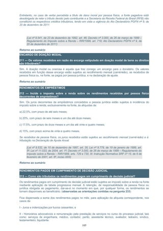 Entretanto, no caso de verba percebida a título de dano moral por pessoa física, a fonte pagadora está
desobrigada de reter o tributo devido pelo contribuinte e a Secretaria da Receita Federal do Brasil (RFB) não
constituirá os respectivos créditos tributários, tendo em vista a vigência do Ato Declaratório PGFN nº 9, de
20 de dezembro de 2011.
(Lei nº 8.541, de 23 de dezembro de 1992, art. 46; Decreto nº 3.000, de 26 de março de 1999 –
Regulamento do Imposto sobre a Renda – RIR/1999, art. 718; Ato Declaratório PGFN nº 9, de
20 de dezembro de 2011)
Retorno ao sumário
ENCARGO DE DOAÇÃO MODAL
211 — Os valores recebidos em razão do encargo estipulado em doação modal de bens ou direitos
são tributáveis?
Sim. A doação modal ou onerosa é aquela que traz consigo um encargo para o donatário. Os valores
recebidos em função desse encargo estão sujeitos ao recolhimento mensal (carnê-leão), se recebidos de
pessoa física ou, na fonte, se pagos por pessoa jurídica, e na declaração de ajuste.
Retorno ao sumário
RENDIMENTOS DE EMPRÉSTIMOS
212 — Incide o imposto sobre a renda sobre os rendimentos recebidos por pessoa física
decorrentes de empréstimos?
Sim. Os juros decorrentes de empréstimos concedidos a pessoa jurídica estão sujeitos à incidência do
imposto sobre a renda, exclusivamente na fonte, às alíquotas de:
a) 22,5%, com prazo de até seis meses;
b) 20%, com prazo de seis meses e um dia até doze meses;
c) 17,5%, com prazo de doze meses e um dia até vinte e quatro meses;
d) 15%, com prazo acima de vinte e quatro meses.
Se recebidos de pessoa física, os juros recebidos estão sujeitos ao recolhimento mensal (carnê-leão) e à
tributação na Declaração de Ajuste Anual.
(Lei nº 9.532, de 10 de dezembro de 1997, art. 35; Lei nº 9.779, de 19 de janeiro de 1999, art.
5º; Lei nº 11.033, de 2004, art. 1º; Decreto nº 3.000, de 26 de março de 1999 – Regulamento do
Imposto sobre a Renda – RIR/1999, arts. 729 e 730, III; Instrução Normativa SRF nº 15, de 6 de
fevereiro de 2001, art. 6º, inciso XXII)
Retorno ao sumário
RENDIMENTOS PAGOS EM CUMPRIMENTO DE DECISÃO JUDICIAL
213 — Como são tributados os rendimentos pagos em cumprimento de decisão judicial?
Os rendimentos pagos em cumprimento de decisão judicial estão sujeitos ao imposto sobre a renda na fonte
mediante aplicação da tabela progressiva mensal. A retenção, de responsabilidade da pessoa física ou
jurídica obrigada ao pagamento, dar-se-á no momento em que, por qualquer forma, os rendimentos se
tornem disponíveis ao beneficiário. (observadas as orientações contidas na pergunta 233)
Fica dispensada a soma dos rendimentos pagos no mês, para aplicação da alíquota correspondente, nos
casos de:
I - Juros e indenizações por lucros cessantes; e
II - Honorários advocatícios e remuneração pela prestação de serviços no curso do processo judicial, tais
como: serviços de engenharia, médico, contador, perito, assistente técnico, avaliador, leiloeiro, síndico,
testamenteiro, liquidante.
105
 