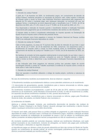Atenção:
1 - Decisão da Justiça Federal
A partir de 1º de fevereiro de 2004, os rendimentos pagos, em cumprimento de decisão da
Justiça Federal, mediante precatório ou requisição de pequeno valor, estão sujeitos à retenção
do imposto sobre a renda na fonte, pela instituição financeira responsável pelo pagamento, à
alíquota de 3% sobre o montante pago, sem quaisquer deduções, no momento em que, por
qualquer forma, o rendimento se torne disponível para o beneficiário (Lei nº 10.833, de 29 de
dezembro de 2003, arts. 27 e 93, inciso II; e Lei nº 10.865, de 30 de abril de 2004, art. 21).
Fica dispensada a retenção do imposto quando o beneficiário declarar à instituição financeira
responsável pelo pagamento que os rendimentos recebidos são isentos ou não tributáveis.
O imposto retido na fonte é considerado antecipação do imposto apurado na Declaração de
Ajuste Anual do Imposto sobre a Renda das pessoas físicas.
Deve ser indicado como fonte pagadora o número do Cadastro Nacional da Pessoa Jurídica
(CNPJ) da instituição financeira depositária do crédito.
2 - Decisão da Justiça do Trabalho
Cabe à fonte pagadora, no prazo de 15 (quinze) dias da data da retenção de que trata o caput
do art. 46 da Lei nº 8.541, de 23 de dezembro de 1992, comprovar, nos respectivos autos, o
recolhimento do imposto sobre a renda na fonte incidente sobre os rendimentos pagos em
cumprimento de decisão da Justiça do Trabalho (Lei nº 10.833, de 29 de dezembro de 2003, art.
28).
Na hipótese de omissão da fonte pagadora relativamente à comprovação de que trata o caput, e
nos pagamentos de honorários periciais, competirá ao Juízo do Trabalho calcular o imposto
sobre a renda na fonte e determinar o seu recolhimento à instituição financeira depositária do
crédito.
A não indicação pela fonte pagadora da natureza jurídica das parcelas objeto de acordo
homologado perante a Justiça do Trabalho acarretará a incidência do imposto sobre a renda na
fonte sobre o valor total da avença.
3 - Decisão da Justiça Estadual
Deve ser apurado e recolhido utilizando o código de receita próprio, conforme a natureza do
rendimento.
No caso de rendimentos recebidos acumuladamente, deve-se observar o seguinte:
1) Rendimentos recebidos acumuladamente relativos a anos-calendário anteriores ao do recebimento:
1.1) decorrentes de aposentadoria, pensão, transferência para a reserva remunerada ou reforma, pagos
pela previdência social e os provenientes do trabalho:
Os rendimentos recebidos acumuladamente, a partir de 28 de julho de 2010, relativos a anos-calendário
anteriores ao do recebimento, serão tributados exclusivamente na fonte, no mês do recebimento ou crédito,
em separado dos demais rendimentos recebidos no mês, quando decorrentes de:
a) aposentadoria, pensão, transferência para a reserva remunerada ou reforma, pagos pela Previdência
Social da União, dos estados, do Distrito Federal e dos municípios; e
b) rendimentos do trabalho.
Aplica-se a referida tributação, inclusive, aos rendimentos decorrentes de decisões das Justiças do
Trabalho, Federal, Estaduais e do Distrito Federal; devendo abranger tais rendimentos o décimo terceiro
salário e quaisquer acréscimos e juros deles decorrentes.
O imposto será retido, pela pessoa física ou jurídica obrigada ao pagamento ou pela instituição financeira
depositária do crédito, e calculado sobre o montante dos rendimentos pagos, mediante a utilização de tabela
progressiva resultante da multiplicação da quantidade de meses a que se referem os rendimentos pelos
valores constantes da tabela progressiva mensal correspondente ao mês do recebimento ou crédito.
Do montante recebido poderão ser excluídas despesas, relativas aos rendimentos tributáveis, com ação
judicial necessária ao seu recebimento, inclusive de advogados, se tiverem sido pagas pelo contribuinte,
sem indenização; e deduzidas as seguintes despesas:
a) importâncias pagas em dinheiro a título de pensão alimentícia em face das normas do Direito de Família,
quando em cumprimento de decisão judicial, de acordo homologado judicialmente ou de separação ou
divórcio consensual realizado por escritura pública; e
106
 