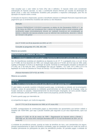 Vale ressaltar que o valor retido na fonte (3%) não é definitivo. O imposto retido será considerado
antecipação do imposto apurado, ou seja, o contribuinte deverá informar por ocasião da declaração de
ajuste anual, o valor dos rendimentos recebidos pelo precatório e respectiva antecipação, para fins de
apuração do imposto sobre a renda.
A retenção do imposto é dispensada, quando o beneficiário declarar à instituição financeira responsável pelo
pagamento que os rendimentos recebidos são isentos ou não tributáveis.
Atenção:
O Parecer PGFN/CRJ/nº 2.331/2010 suspendeu os efeitos do Ato Declaratório PGFN nº 1, de
27 de março de 2009, que considerava que o cálculo do imposto sobre a renda incidente sobre
rendimentos pagos acumuladamente deveria ser realizado levando-se em consideração as
tabelas e alíquotas das épocas próprias a que se referiram tais rendimentos, devendo o cálculo
ser mensal e não global;
(Lei nº 10.833, de 29 de dezembro de 2003, art. 27)
Consulte as perguntas 213, 232, 233, 234.
Retorno ao sumário
REPRESENTANTE COMERCIAL AUTÔNOMO
215 — A indenização e o aviso prévio pagos a representante comercial autônomo são tributáveis?
Sim. As importâncias recebidas em obediência ao disposto no art. 27, "j", e parágrafo único, e no art. 34 da
Lei nº 4.886, de 9 de dezembro de 1965, com redação dada pela Lei nº 8.420, de 8 de maio de 1992, estão
sujeitas à tributação na fonte e na declaração de ajuste. Somente as indenizações previstas no Decreto-Lei
nº 5.452, de 1º de maio de 1943 - Consolidação das Leis do Trabalho - CLT (arts. 477 a 499, § 2º) e na
legislação do Fundo de Garantia do Tempo de Serviço - FGTS estão isentas do imposto sobre a renda.
(Parecer Normativo CST nº 52, de 1976)
Retorno ao sumário
PECÚLIO
216 — Qual é o tratamento tributário do pecúlio recebido por pessoas físicas?
O valor relativo ao pecúlio recebido é tributável quando pago, na demissão ou retirada, por ex-empregador,
institutos, caixas de aposentadoria ou entidades governamentais em decorrência de emprego, cargo ou
função exercido no passado, independentemente da denominação empregada, tal como pecúlio resgate,
pecúlio restituição, pecúlio patrimônio, pecúlio reserva de poupança, pecúlio devolução.
É isento quando pago por intermédio de:
a) companhia de seguro, por morte do segurado;
(Lei nº 7.713, de 22 de dezembro de 1988, art. 6º, inciso XIII)
b) INSS, correspondente às contribuições pagas ou descontadas dos aposentados que tenham voltado a
trabalhar até 15/04/1994, quer seja o pecúlio recebido pelo segurado ou por seus dependentes, após sua
morte;
(Decreto nº 3.000, de 26 de março de 1999 – Regulamento do Imposto sobre a Renda –
RIR/1999, art. 39, inciso XXX; Instrução Normativa SRF nº 15, de 6 de fevereiro de 2001, art. 5º,
inciso XI)
c) entidade de previdência privada, quando se tratar de benefício de risco, com característica de seguro,
previsto expressamente no plano de benefício contratado, pago em prestação única em razão de morte ou
invalidez permanente do participante de plano de previdência privada. As parcelas pagas a entidade de
108
 