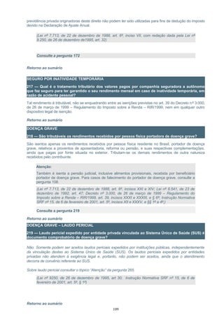 previdência privada originadoras deste direito não podem ter sido utilizadas para fins de dedução do imposto
devido na Declaração de Ajuste Anual.
(Lei nº 7.713, de 22 de dezembro de 1988, art. 6º, inciso VII, com redação dada pela Lei nº
9.250, de 26 de dezembro de1995, art. 32)
Consulte a pergunta 172
Retorno ao sumário
SEGURO POR INATIVIDADE TEMPORÁRIA
217 — Qual é o tratamento tributário dos valores pagos por companhia seguradora a autônomo
que faz seguro para ter garantido o seu rendimento mensal em caso de inatividade temporária, em
razão de acidente pessoal?
Tal rendimento é tributável, não se enquadrando entre as isenções previstas no art. 39 do Decreto nº 3.000,
de 26 de março de 1999 – Regulamento do Imposto sobre a Renda – RIR/1999, nem em qualquer outro
dispositivo legal de isenção.
Retorno ao sumário
DOENÇA GRAVE
218 — São tributáveis os rendimentos recebidos por pessoa física portadora de doença grave?
São isentos apenas os rendimentos recebidos por pessoa física residente no Brasil, portador de doença
grave, relativos a proventos de aposentadoria, reforma ou pensão, e suas respectivas complementações,
ainda que pagas por fonte situada no exterior. Tributam-se os demais rendimentos de outra natureza
recebidos pelo contribuinte.
Atenção:
Também é isenta a pensão judicial, inclusive alimentos provisionais, recebida por beneficiário
portador de doença grave. Para casos de falecimento do portador de doença grave, consulte a
pergunta 108.
(Lei nº 7.713, de 22 de dezembro de 1988, art. 6º, incisos XXI e XIV; Lei nº 8.541, de 23 de
dezembro de 1992, art. 47; Decreto nº 3.000, de 26 de março de 1999 – Regulamento do
Imposto sobre a Renda – RIR/1999, art. 39, incisos XXXI e XXXIII, e § 6º; Instrução Normativa
SRF nº 15, de 6 de fevereiro de 2001, art. 5º, incisos XII e XXXV, e §§ 1º a 4º;)
Consulte a pergunta 219
Retorno ao sumário
DOENÇA GRAVE – LAUDO PERICIAL
219 — Laudo pericial expedido por entidade privada vinculada ao Sistema Único de Saúde (SUS) é
documento comprobatório de doença grave?
Não. Somente podem ser aceitos laudos periciais expedidos por instituições públicas, independentemente
da vinculação destas ao Sistema Único de Saúde (SUS). Os laudos periciais expedidos por entidades
privadas não atendem à exigência legal e, portanto, não podem ser aceitos, ainda que o atendimento
decorra de convênio referente ao SUS.
Sobre laudo pericial consultar o tópico “Atenção” da pergunta 265
(Lei nº 9250, de 26 de dezembro de 1995, art 30; Instrução Normativa SRF nº 15, de 6 de
fevereiro de 2001, art. 5º, § 1º)
Retorno ao sumário
109
 