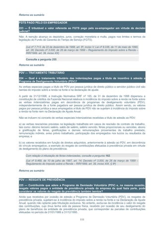 Retorno ao sumário
FGTS PAGO PELO EX-EMPREGADOR
223 — É tributável o valor referente ao FGTS pago pelo ex-empregador em virtude de decisão
judicial?
Não. A isenção alcança os depósitos, juros, correção monetária e multa, pagos nos limites e termos da
legislação do Fundo de Garantia do Tempo de Serviço (FGTS).
(Lei nº 7.713, de 22 de dezembro de 1988, art. 6º, inciso V; Lei nº 8.036, de 11 de maio de 1990,
art. 28; Decreto nº 3.000, de 26 de março de 1999 – Regulamento do Imposto sobre a Renda –
RIR/1999, art. 39, inciso XX)
Consulte a pergunta 255
Retorno ao sumário
PDV — TRATAMENTO TRIBUTÁRIO
224 — Qual é o tratamento tributário das indenizações pagas a título de incentivo à adesão a
Programa de Desligamento Voluntário (PDV)?
As verbas especiais pagas a título de PDV por pessoa jurídica de direito público a servidor público civil são
isentas do imposto sobre a renda na fonte e na declaração de ajuste.
A partir de 31/12/1998, a Instrução Normativa SRF nº 165, de 31 de dezembro de 1998 dispensou a
constituição de créditos da Fazenda Nacional relativos à incidência do imposto sobre a renda na fonte sobre
as verbas indenizatórias pagas em decorrência de programas de desligamento voluntário (PDV),
independentemente de a fonte pagadora ser pessoa jurídica de direito público. Assim sendo, os valores
pagos por pessoa jurídica a seus empregados a título de PDV não se sujeitam à incidência do imposto sobre
a renda na fonte nem na Declaração de Ajuste Anual.
Não se incluem no conceito de verbas especiais indenizatórias recebidas a título de adesão ao PDV:
a) as verbas rescisórias previstas na legislação trabalhista em casos de rescisão de contrato de trabalho,
tais como: décimo terceiro salário, saldo de salário, salário vencido, férias proporcionais ou vencidas, abono
e gratificação de férias, gratificações e demais remunerações provenientes de trabalho prestado,
remuneração indireta, aviso prévio trabalhado, participação dos empregados nos lucros ou resultados da
empresa; e
b) os valores recebidos em função de direitos adquiridos, anteriormente à adesão ao PDV, em decorrência
do vínculo empregatício, a exemplo do resgate de contribuições efetuadas à previdência privada em virtude
de desligamento do plano de previdência.
Com relação à tributação de férias indenizadas, consulte a pergunta 162.
(Lei nº 9.468, de 10 de julho de 1997, art. 14; Decreto nº 3.000, de 26 de março de 1999 –
Regulamento do Imposto sobre a Renda – RIR/1999, art. 39, inciso XIX, § 9º)
Retorno ao sumário
PDV — RESGATE DE PREVIDÊNCIA
225 — Contribuinte que adere a Programa de Demissão Voluntária (PDV) e, na mesma ocasião,
resgata valores pagos a entidade de previdência privada da empresa da qual fazia parte, pode
considerar os valores do resgate da previdência também isentos?
Ainda que recebidos por ocasião de adesão a Programa de Demissão Voluntária (PDV), os resgates de
previdência privada, sujeitam-se à incidência do imposto sobre a renda na fonte e na Declaração de Ajuste
Anual, quando não optante pela tributação exclusiva. No entanto, exclui-se da incidência o valor do resgate
das contribuições, cujo ônus tenha sido da pessoa física, recebido por ocasião de seu desligamento do
plano de benefícios da entidade de previdência privada, que corresponder às parcelas de contribuições
efetuadas no período de 01/01/1989 a 31/12/1995.
111
 