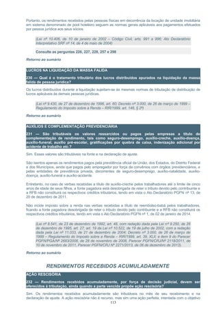 Portanto, os rendimentos recebidos pelas pessoas físicas em decorrência da locação de unidade imobiliária
em sistema denominado de pool hoteleiro seguem as normas gerais aplicáveis aos pagamentos efetuados
por pessoa jurídica aos seus sócios.
(Lei nº 10.406, de 10 de janeiro de 2002 – Código Civil, arts. 991 a 996; Ato Declaratório
Interpretativo SRF nº 14, de 4 de maio de 2004)
Consulte as perguntas 226, 227, 228, 257 e 298
Retorno ao sumário
LUCROS NA LIQUIDAÇÃO DA MASSA FALIDA
230 — Qual é o tratamento tributário dos lucros distribuídos apurados na liquidação da massa
falida de pessoa jurídica?
Os lucros distribuídos durante a liquidação sujeitam-se às mesmas normas de tributação de distribuição de
lucros aplicáveis às demais pessoas jurídicas.
(Lei nº 9.430, de 27 de dezembro de 1996, art. 60; Decreto nº 3.000, de 26 de março de 1999 –
Regulamento do Imposto sobre a Renda – RIR/1999, art. 146, § 2º)
Retorno ao sumário
AUXÍLIOS E COMPLEMENTAÇÃO PREVIDENCIÁRIA
231 — São tributáveis os valores ressarcidos ou pagos pelas empresas a título de
complementação de rendimento, tais como seguro-desemprego, auxílio-creche, auxílio-doença,
auxílio-funeral, auxílio pré-escolar, gratificações por quebra de caixa, indenização adicional por
acidente de trabalho etc.?
Sim. Esses valores são tributáveis na fonte e na declaração de ajuste.
São isentos apenas os rendimentos pagos pela previdência oficial da União, dos Estados, do Distrito Federal
e dos Municípios, ainda que pagos pelo empregador por força de convênios com órgãos previdenciários, e
pelas entidades de previdência privada, decorrentes de seguro-desemprego, auxílio-natalidade, auxílio-
doença, auxílio-funeral e auxílio-acidente.
Entretanto, no caso de verbas recebidas a título de auxílio-creche pelos trabalhadores até o limite de cinco
anos de idade de seus filhos, a fonte pagadora está desobrigada de reter o tributo devido pelo contribuinte e
a RFB não constituirá os respectivos créditos tributários, tendo em vista o Ato Declaratório PGFN nº 13, de
20 de dezembro de 2011.
Não incide imposto sobre a renda nas verbas recebidas a título de reembolso-babá pelos trabalhadores,
ficando a fonte pagadora desobrigada de reter o tributo devido pelo contribuinte e a RFB não constituirá os
respectivos créditos tributários, tendo em vista o Ato Declaratório PGFN nº 1, de 02 de janeiro de 2014.
(Lei nº 8.541, de 23 de dezembro de 1992, art. 48, com redação dada pela Lei nº 9.250, de 26
de dezembro de 1995, art. 27; art. 19 da Lei nº 10.522, de 19 de julho de 2002, com a redação
dada pela Lei nº 11.033, de 21 de dezembro de 2004; Decreto nº 3.000, de 26 de março de
1999 – Regulamento do Imposto sobre a Renda – RIR/1999, art. 39, XLII; e item 9 do Parecer
PGFN/PGA/Nº 2683/2008, de 28 de novembro de 2008, Parecer PGFN/CRJ/Nº 2118/2011, de
10 de novembro de 2011, Parecer PGFN/CRJ Nº 2271/2013, de 06 de dezembro de 2013).
Retorno ao sumário
RENDIMENTOS RECEBIDOS ACUMULADAMENTE
AÇÃO RESCISÓRIA
232 — Rendimentos recebidos acumuladamente, por força de decisão judicial, devem ser
oferecidos à tributação, ainda quando a parte vencida propõe ação rescisória?
Sim. Os rendimentos recebidos acumuladamente são tributáveis no mês de seu recebimento e na
declaração de ajuste. A ação rescisória não é recurso, mas sim uma ação perfeita, intentada com o objetivo
113
 