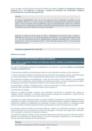 de ser anulada a decisão judicial que já tenha transitado em julgado. (verificar as orientações contidas na
pergunta 213 e, em especial, o conteúdo a respeito da tributação de rendimentos recebidos
acumuladamente, constante da pergunta 233.
Atenção:
O Parecer PGFN/CRJ/nº 2.331, de 27 de março de 2011 suspendeu os efeitos do Ato
Declaratório PGFN nº 1, de 27 de março de 2009, que considerava que o cálculo do imposto
sobre a renda incidente sobre rendimentos pagos acumuladamente deveria ser realizado
levando-se em consideração as tabelas e alíquotas das épocas próprias a que se referiram tais
rendimentos, devendo o cálculo ser mensal e não global.
(Decreto nº 3.000, de 26 de março de 1999 – Regulamento do Imposto sobre a Renda –
RIR/1999, art. 56; Lei nº 7.713, de 22 de dezembro de 1988, art. 12-A; Instrução Normativa RFB
nº 1.127, de 7 de fevereiro de 2011, alterada pelas Instruções Normativas nºs 1.145, de 5 de
abril de 2011; 1.170, de 1º de julho de 2011; 1.261, de 20 de março de 2012; e 1.310, de 28 de
dezembro de 2012)
Consulte as perguntas 213, 233 e 234
Retorno ao sumário
DIFERENÇAS SALARIAIS RECEBIDAS ACUMULADAMENTE
233 — Qual é o tratamento tributário de diferenças salariais recebidas acumuladamente por força
de decisão judicial?
No caso de rendimentos recebidos acumuladamente, vale observar o seguinte (verificar as orientações
contidas na pergunta 213):
1) Rendimentos recebidos acumuladamente relativos a anos-calendário anteriores ao do recebimento:
1.1) Dos rendimentos recebidos acumuladamente decorrentes de aposentadoria, pensão, transferência para
a reserva remunerada ou reforma, pagos pela previdência social e os provenientes do trabalho:
Os rendimentos recebidos acumuladamente, a partir de 28 de julho de 2010, relativos a anos-calendário
anteriores ao do recebimento, serão tributados exclusivamente na fonte, no mês do recebimento ou crédito,
em separado dos demais rendimentos recebidos no mês, quando decorrentes de:
a) aposentadoria, pensão, transferência para a reserva remunerada ou reforma, pagos pela Previdência
Social da União, dos estados, do Distrito Federal e dos municípios; e
b) rendimentos do trabalho.
Aplica-se a referida tributação, inclusive, aos rendimentos decorrentes de decisões das Justiças do
Trabalho, Federal, Estaduais e do Distrito Federal; devendo abranger tais rendimentos o décimo terceiro
salário e quaisquer acréscimos e juros deles decorrentes.
O imposto será retido, pela pessoa física ou jurídica obrigada ao pagamento ou pela instituição financeira
depositária do crédito, e calculado sobre o montante dos rendimentos pagos, mediante a utilização de tabela
progressiva resultante da multiplicação da quantidade de meses a que se referem os rendimentos pelos
valores constantes da tabela progressiva mensal correspondente ao mês do recebimento ou crédito.
Do montante recebido poderão ser excluídas despesas, relativas aos rendimentos tributáveis, com ação
judicial necessária ao seu recebimento, inclusive de advogados, se tiverem sido pagas pelo contribuinte,
sem indenização; e deduzidas as seguintes despesas:
a) importâncias pagas em dinheiro a título de pensão alimentícia em face das normas do Direito de Família,
quando em cumprimento de decisão judicial, de acordo homologado judicialmente ou de separação ou
divórcio consensual realizado por escritura pública; e
Atenção:
Para efeitos da aplicação da referida dedução, observe-se que:
114
 