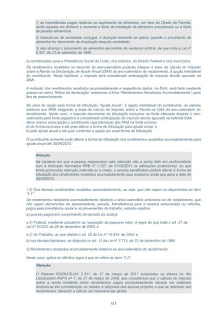 1) as importâncias pagas relativas ao suprimento de alimentos, em face do Direito de Família,
serão aquelas em dinheiro e somente a título de prestação de alimentos provisionais ou a título
de pensão alimentícia;
2) tratando-se de sociedade conjugal, a dedução somente se aplica, quando o provimento de
alimentos for decorrente da dissolução daquela sociedade;
3) não alcança o provimento de alimentos decorrente de sentença arbitral, de que trata a Lei nº
9.307, de 23 de setembro de 1996.
b) contribuições para a Previdência Social da União, dos estados, do Distrito Federal e dos municípios.
Os rendimentos recebidos no decorrer do ano-calendário poderão integrar a base de cálculo do Imposto
sobre a Renda na Declaração de Ajuste Anual (DAA) do ano-calendário do recebimento, à opção irretratável
do contribuinte. Nesta hipótese, o imposto será considerado antecipação do imposto devido apurado na
DAA.
A inclusão dos rendimentos recebidos acumuladamente e respectivos dados, na DAA, será feita mediante
acesso ao menu “fichas da declaração” selecionar a ficha “Rendimentos Recebidos Acumuladamente”, para
fins de preenchimento.
No caso de opção pela forma de tributação “Ajuste Anual”, à opção irretratável do contribuinte, os valores
relativos aos RRA integrarão a base de cálculo do Imposto sobre a Renda na DAA do ano-calendário do
recebimento. Neste caso, o imposto decorrente da tributação exclusiva na fonte efetuada durante o ano-
calendário pela fonte pagadora é considerado antecipação do imposto devido apurado na referida DAA.
Deve marcar essa opção o contribuinte cuja tributação dos RRA na fonte ocorreu:
a) de forma exclusiva e ele quer alterar a forma de tributação para ajuste anual; e
b) pelo ajuste anual e ele quer confirmar a opção por essa forma de tributação.
O contribuinte somente pode alterar a forma de tributação dos rendimentos recebidos acumuladamente para
ajuste anual até 30/04/2013.
Atenção:
Na hipótese em que a pessoa responsável pela retenção não a tenha feito em conformidade
com a Instrução Normativa RFB nº 1.127, de 07/02/2011 (e alterações posteriores), ou que
tenha promovido retenção indevida ou a maior, a pessoa beneficiária poderá alterar a forma de
tributação dos rendimentos recebidos acumuladamente para exclusiva ainda que após a data de
30/04/2013.
1.2) Dos demais rendimentos recebidos acumuladamente, ou seja, que não sejam os decorrentes do item
“1.1”.
Os rendimentos recebidos acumuladamente relativos a anos-calendário anteriores ao do recebimento, que
não sejam decorrentes de aposentadoria, pensão, transferência para a reserva remunerada ou reforma,
pagos pela previdência social e os provenientes do trabalho, estarão sujeitos:
a) quando pagos em cumprimento de decisão da Justiça:
a.1) Federal, mediante precatório ou requisição de pequeno valor, à regra de que trata o art. 27 da
Lei nº 10.833, de 29 de dezembro de 2003; e
a.2) do Trabalho, ao que dispõe o art. 28 da Lei nº 10.833, de 2003; e
b) nas demais hipóteses, ao disposto no art. 12 da Lei nº 7.713, de 22 de dezembro de 1988.
2) Rendimentos recebidos acumuladamente relativos ao ano-calendário do recebimento.
Neste caso, aplica-se idêntica regra a que se refere ao item “1.2”:
Atenção:
O Parecer PGFN/CRJ/nº 2.331, de 27 de março de 2011 suspendeu os efeitos do Ato
Declaratório PGFN nº 1, de 27 de março de 2009, que considerava que o cálculo do imposto
sobre a renda incidente sobre rendimentos pagos acumuladamente deveria ser realizado
levando-se em consideração as tabelas e alíquotas das épocas próprias a que se referiram tais
rendimentos, devendo o cálculo ser mensal e não global.
115
 