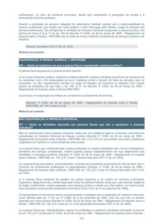 profissionais, no caso de escriturar livro-caixa, desde que necessários à percepção da receita e à
manutenção da fonte produtora.
Quando a prestação de serviços colegiada for sistemática, habitual, sempre sob a responsabilidade do
mesmo profissional, que recebe em nome próprio o valor total pago pelo cliente e paga os serviços dos
demais profissionais, fica configurada a condição de empresa individual equiparada a pessoa jurídica, nos
termos do inciso II do § 1º do art. 150 do Decreto nº 3.000, de 26 de março de 1999 – Regulamento do
Imposto sobre a Renda – RIR/1999, por se tratar de venda, habitual e profissional, de serviços próprios e de
terceiros.
(Parecer Normativo CST nº 38, de 1975)
Retorno ao sumário
EQUIPARAÇÃO À PESSOA JURÍDICA — HIPÓTESES
236 — Quais as hipóteses em que a pessoa física é equiparada a pessoa jurídica?
A pessoa física equipara-se à pessoa jurídica quando:
a) em nome individual, explore, habitual e profissionalmente, qualquer atividade econômica de natureza civil
ou comercial, com o fim especulativo de lucro, mediante venda a terceiro de bens ou serviços, quer se
encontrem, ou não, regularmente inscritas no órgão do Registro de Comércio ou Registro Civil, exceto
quanto às profissões de que trata o art. 150, § 2º, do Decreto nº 3.000, de 26 de março de 1999 –
Regulamento do Imposto sobre a Renda (RIR/1999);
b) promova a incorporação de prédios em condomínio ou loteamento de terrenos.
(Decreto nº 3.000, de 26 de março de 1999 – Regulamento do Imposto sobre a Renda
(RIR/1999), art. 150, incisos II e III)
Retorno ao sumário
NÃO EQUIPARAÇÃO A EMPRESA INDIVIDUAL
237 — Quais as atividades exercidas por pessoas físicas que não a equiparam a empresa
individual?
Não se caracterizam como empresa individual, ainda que, por exigência legal ou contratual, encontrem-se
cadastradas no Cadastro Nacional da Pessoa Jurídica (Decreto nº 3.000, de 26 de março de 1999 –
Regulamento do Imposto sobre a Renda – RIR/1999, arts. 214 e 215) ou que tenham seus atos constitutivos
registrados em Cartório ou Junta Comercial, entre outras:
a) a pessoa física que, individualmente, exerça profissões ou explore atividades sem vínculo empregatício,
prestando tais serviços profissionais, mesmo quando possua estabelecimento em que desenvolva suas
atividades e empregue auxiliares (Decreto nº 3.000, de 26 de março de 1999 – Regulamento do Imposto
sobre a Renda – RIR/1999, art. 150, § 2º, inciso I, Parecer Normativo CST nº 38, de 1975);
b) a pessoa física que explore, individualmente, contratos de empreitada unicamente de mão de obra, sem o
concurso de profissionais qualificados ou especializados (Decreto nº 3.000, de 26 de março de 1999 –
Regulamento do Imposto sobre a Renda – RIR/1999, art. 150, § 2º, inciso VI; Parecer Normativo CST nº 25,
de 1976);
c) a pessoa física receptora de apostas da Loteria Esportiva e da Loteria de números (Lotomania,
Supersena, Mega-Sena etc.) credenciada pela Caixa Econômica Federal, ainda que, para atender exigência
do órgão credenciador, esteja registrada como pessoa jurídica, e desde que não explore, no mesmo local,
outra atividade comercial (Ato Declaratório Normativo Cosit nº 24, de 14 de setembro de 1999);
d) representante comercial que exerça exclusivamente a mediação para a realização de negócios mercantis,
como definido pelo art. 1º da Lei nº 4.886, de 9 de dezembro de 1965, uma vez que não os tenham
praticado por conta própria (Decreto nº 3.000, de 26 de março de 1999 – Regulamento do Imposto sobre a
Renda – RIR/1999, art. 150, § 2º, inciso III, c/c o Ato Declaratório Normativo CST nº 25, de 1989);
e) a pessoa física que, individualmente, exerça as profissões ou explorem atividades consoante os termos
do art. 150, § 2º, do Decreto nº 3.000, de 26 de março de 1999 – Regulamento do Imposto sobre a Renda –
117
 