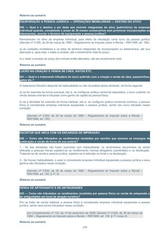 Retorno ao sumário
EQUIPARAÇÃO A PESSOA JURÍDICA — OPERAÇÕES IMOBILIÁRIAS — DESTINO DO ATIVO
240 — Qual é o destino a ser dado aos imóveis integrantes do ativo (patrimônio) da empresa
individual quando, completado o prazo de 36 meses consecutivos sem promover incorporações ou
loteamentos, ocorrer o término da equiparação a pessoa jurídica?
Permanecem no ativo da empresa individual, para efeito de tributação como lucro da pessoa jurídica
(Decreto nº 3.000, de 26 de março de 1999 – Regulamento do Imposto sobre a Renda – RIR/1999, art. 166):
a) as unidades imobiliárias e os lotes de terrenos integrantes de incorporações ou loteamentos, até sua
alienação e, após esta, o saldo a receber, até o recebimento total do preço;
b) o saldo a receber do preço dos imóveis então alienados, até seu recebimento total.
Retorno ao sumário
LUCRO NA CRIAÇÃO E VENDA DE CÃES, GATOS ETC.
241 — Qual é o tratamento tributário do lucro auferido com a criação e venda de cães, passarinhos,
gatos etc.?
O tratamento tributário depende da habitualidade ou não da prática dessa atividade, da forma seguinte:
a) se for exercida de forma eventual, isto é, se configurar prática comercial esporádica, o lucro auferido na
venda desses animais é tributado como ganho de capital da pessoa física;
b) se a atividade for exercida de forma habitual, isto é, se configurar prática comercial contínua, a pessoa
física é considerada empresa individual equiparada a pessoa jurídica, sendo seu lucro tributado nessa
condição.
(Decreto nº 3.000, de 26 de março de 1999 – Regulamento do Imposto sobre a Renda –
RIR/1999, art. 150)
Retorno ao sumário
ESCRITOR QUE ARCA COM OS ENCARGOS DE IMPRESSÃO
242 — Como são tributados os rendimentos recebidos por escritor que assume os encargos da
publicação e venda de livros de sua autoria?
1 - Se tais atividades não forem exercidas com habitualidade, os rendimentos decorrentes da venda
efetuada a pessoas físicas sujeitam-se ao recolhimento mensal obrigatório (carnê-leão) e na declaração.
Tratando-se de venda a pessoa jurídica, sujeitam-se à retenção na fonte e na declaração.
2 - Se houver habitualidade, o autor é considerado empresa individual equiparada a pessoa jurídica e seus
ganhos são tributados nessa condição.
(Decreto nº 3.000, de 26 de março de 1999 – Regulamento do Imposto sobre a Renda –
RIR/1999, art. 150, § 1º, II)
Retorno ao sumário
VENDA DE ARTESANATO E DE ANTIGUIDADES
243 — Como são tributados os rendimentos recebidos por pessoa física na venda de artesanato e
de antiguidades em local de atração turística?
Por se tratar de venda habitual, a pessoa física é considerada empresa individual equiparada a pessoa
jurídica, sendo seus lucros tributados nessa condição.
(Lei Complementar nº 123, de 14 de dezembro de 2006; Decreto nº 3.000, de 26 de março de
1999 – Regulamento do Imposto sobre a Renda – RIR/1999, art. 150, § 1º, inciso II)
Retorno ao sumário
119
 