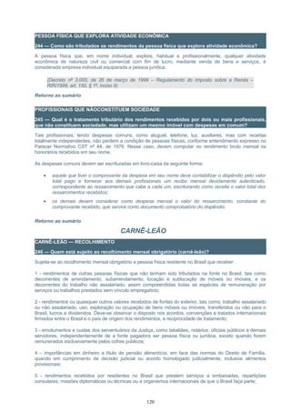 PESSOA FÍSICA QUE EXPLORA ATIVIDADE ECONÔMICA
244 — Como são tributados os rendimentos da pessoa física que explora atividade econômica?
A pessoa física que, em nome individual, explore, habitual e profissionalmente, qualquer atividade
econômica de natureza civil ou comercial com fim de lucro, mediante venda de bens e serviços, é
considerada empresa individual equiparada a pessoa jurídica.
(Decreto nº 3.000, de 26 de março de 1999 – Regulamento do Imposto sobre a Renda –
RIR/1999, art. 150, § 1º, inciso II)
Retorno ao sumário
PROFISSIONAIS QUE NÃOCONSTITUEM SOCIEDADE
245 — Qual é o tratamento tributário dos rendimentos recebidos por dois ou mais profissionais,
que não constituem sociedade, mas utilizam um mesmo imóvel com despesas em comum?
Tais profissionais, tendo despesas comuns, como aluguel, telefone, luz, auxiliares, mas com receitas
totalmente independentes, não perdem a condição de pessoas físicas, conforme entendimento expresso no
Parecer Normativo CST nº 44, de 1976. Nesse caso, devem computar no rendimento bruto mensal os
honorários recebidos em seu nome.
As despesas comuns devem ser escrituradas em livro-caixa da seguinte forma:
• aquele que tiver o comprovante da despesa em seu nome deve contabilizar o dispêndio pelo valor
total pago e fornecer aos demais profissionais um recibo mensal devidamente autenticado,
correspondente ao ressarcimento que cabe a cada um, escriturando como receita o valor total dos
ressarcimentos recebidos;
• os demais devem considerar como despesa mensal o valor do ressarcimento, constante do
comprovante recebido, que servirá como documento comprobatório do dispêndio.
Retorno ao sumário
CARNÊ-LEÃO
CARNÊ-LEÃO — RECOLHIMENTO
246 — Quem está sujeito ao recolhimento mensal obrigatório (carnê-leão)?
Sujeita-se ao recolhimento mensal obrigatório a pessoa física residente no Brasil que receber:
1 - rendimentos de outras pessoas físicas que não tenham sido tributados na fonte no Brasil, tais como
decorrentes de arrendamento, subarrendamento, locação e sublocação de móveis ou imóveis, e os
decorrentes do trabalho não assalariado, assim compreendidas todas as espécies de remuneração por
serviços ou trabalhos prestados sem vínculo empregatício;
2 - rendimentos ou quaisquer outros valores recebidos de fontes do exterior, tais como, trabalho assalariado
ou não assalariado, uso, exploração ou ocupação de bens móveis ou imóveis, transferidos ou não para o
Brasil, lucros e dividendos. Deve-se observar o disposto nos acordos, convenções e tratados internacionais
firmados entre o Brasil e o país de origem dos rendimentos, e reciprocidade de tratamento;
3 - emolumentos e custas dos serventuários da Justiça, como tabeliães, notários, oficiais públicos e demais
servidores, independentemente de a fonte pagadora ser pessoa física ou jurídica, exceto quando forem
remunerados exclusivamente pelos cofres públicos;
4 – importâncias em dinheiro a título de pensão alimentícia, em face das normas do Direito de Família,
quando em cumprimento de decisão judicial ou acordo homologado judicialmente, inclusive alimentos
provisionais;
5 - rendimentos recebidos por residentes no Brasil que prestem serviços a embaixadas, repartições
consulares, missões diplomáticas ou técnicas ou a organismos internacionais de que o Brasil faça parte;
120
 