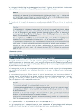 6 - rendimento de transporte de carga e de serviços com trator, máquina de terraplenagem, colheitadeira e
assemelhados, considerando-se tributável 40%, no mínimo, do rendimento bruto; e
Atenção:
A partir de 1º de janeiro de 2013, conforme previsão contida no art. 18 da Lei nº 12.794, de 2 de
abril de 2013, que altera o disposto no inciso I do art. 9º da Lei nº 7.713, de 22 de dezembro de
1988, o percentual contido no citado item 6 passa a ser de 10%.
7 - rendimento de transporte de passageiros, considerando-se tributável 60%, no mínimo, do rendimento
bruto.
Atenção:
Os rendimentos em moeda estrangeira devem ser convertidos em dólares dos Estados Unidos
da América, pelo seu valor fixado pela autoridade monetária do país de origem dos rendimentos
na data do recebimento e, em seguida, em reais mediante utilização do valor do dólar fixado
para compra pelo Banco Central do Brasil para o último dia útil da primeira quinzena do mês
anterior ao do recebimento do rendimento.
Não se sujeitam ao carnê-leão os rendimentos tributados como Ganho de Capital (moeda
estrangeira) na forma da Instrução Normativa SRF nº 118, de 28 de dezembro de 2000.
Os rendimentos sujeitos ao carnê-leão estão também sujeitos ao ajuste anual na Declaração de
Ajuste Anual, e o imposto pago será considerado antecipação do apurado nessa declaração.
(Decreto nº 3.000, de 26 de março de 1999 – Regulamento do Imposto sobre a Renda
(RIR/1999), arts. 106 a 110 e art. 112; Instrução Normativa SRF nº 15, de 6 de fevereiro de
2001, art. 21)
Retorno ao sumário
CARNÊ-LEÃO — CÁLCULO
247 — Como se calcula o recolhimento mensal obrigatório (carnê-leão)?
O imposto relativo ao carnê-leão é calculado mediante a aplicação da tabela progressiva mensal, vigente no
mês do recebimento do rendimento, sobre o total recebido no mês, observado o valor do rendimento bruto
relativo a cada espécie, devendo ser recolhido até o último dia útil do mês subsequente ao do recebimento
do rendimento, com o código 0190.
Na determinação da base de cálculo sujeita à incidência mensal do imposto, quando não utilizados para fins
de retenção na fonte, podem ser deduzidos, observados os limites e condições fixados na legislação
pertinente:
I - as importâncias pagas em dinheiro a título de pensão alimentícia em face das normas do Direito de
Família, quando em cumprimento de decisão judicial ou acordo homologado judicialmente, inclusive a
prestação de alimentos provisionais, ou de escritura pública a que se refere o art. 1.124-A da Lei nº 5.869,
de 11 de janeiro de 1973 - Código de Processo Civil;
Atenção:
Para efeitos da aplicação da referida dedução, observe-se que:
1) as importâncias pagas relativas ao suprimento de alimentos, em face do Direito de Família,
serão aquelas em dinheiro e somente a título de prestação de alimentos provisionais ou a título
de pensão alimentícia;
2) tratando-se de sociedade conjugal, a dedução somente se aplica, quando o provimento de
alimentos for decorrente da dissolução daquela sociedade;
3) não alcança o provimento de alimentos decorrente de sentença arbitral, de que trata a Lei nº
9.307, de 23 de setembro de 1996.
II – a quantia de R$ 171,97, por dependente, para o ano-calendário de 2013:
III - as contribuições para a Previdência Social da União, dos Estados, do Distrito Federal e dos Municípios,
cujo ônus tenha sido do próprio contribuinte e desde que destinado a seu próprio beneficio;
121
 
