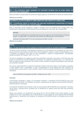 COMPENSAÇÃO DE ACRÉSCIMOS LEGAIS
251 — Os acréscimos legais incidentes no carnê-leão recolhido fora do prazo podem ser
compensados na declaração?
Não é permitida a compensação de acréscimos legais pagos por recolhimento em atraso de imposto devido.
Retorno ao sumário
PAGAMENTO DO RECOLHIMENTO COMPLEMENTAR COM CÓDIGO DO CARNÊ-LEÃO
252 — Contribuinte sujeito ao carnê-leão, que opte pelo recolhimento complementar do imposto,
pode efetuar o pagamento sob o mesmo código?
Não. O carnê-leão, sendo obrigatório e sujeito a encargos, deve ser recolhido sob o código 0190. Já o
recolhimento complementar, sendo opcional, deve ser efetuado em outro Darf, sob o código 0246.
Atenção:
No caso de recolhimento de carnê-leão dentro do prazo legal, em que foi preenchido no Darf, por
engano, o código 0246, o contribuinte pode solicitar sua retificação por meio de Redarf.
(Instrução Normativa SRF nº 15, de 6 de fevereiro de 2001, art. 60)
Retorno ao sumário
ARRAS
253 — O valor do sinal ou arras recebido em virtude de rescisão de contrato é tributável?
"As arras ou sinal constituem a importância em dinheiro ou a coisa dada por um contratante ao outro, com o
escopo de firmar a presunção de acordo final e tornar obrigatório o ajuste; ou ainda, excepcionalmente, com
o propósito de assegurar, para cada um dos contratantes, o direito de arrependimento." (Enciclopédia
Saraiva do Direito, SP, Saraiva, 1978, V. 8, p. 19).
No caso de desistência do negócio por parte do promissário comprador, este perde o sinal dado que está
sujeito ao recolhimento mensal obrigatório (carnê-leão), se recebido de pessoa física, ou à retenção na
fonte, se pagos por pessoa jurídica e, em ambos os casos, também ao ajuste na declaração anual, por parte
do promitente vendedor.
No caso de arrependimento por parte do promitente vendedor, este deve restituir ao promissário comprador
o sinal recebido, mais o equivalente. O valor correspondente ao sinal original não sofre incidência de
imposto sobre a renda, porém o valor recebido a maior (inclusive correção monetária e juros) é tributado no
carnê-leão.
(Lei nº 10.406, de 10 de janeiro de 2002 - Código Civil, art. 418)
Exemplo:
O promissário comprador A, pagou a B, promitente vendedor, a importância de R$ 20.000,00 como sinal
pela aquisição de imóvel. A, promissário comprador, arrependeu-se do negócio antes da escritura definitiva,
perdendo para B o sinal pago.
O promitente vendedor B deve tributar o valor do sinal recebido (R$ 20.000,00) como carnê-leão. Tomando-
se por base o exemplo acima, considere que a desistência do negócio tenha sido feita pelo promitente
vendedor, B.
Nesse novo exemplo, em atendimento aos termos do art. 418 do Código Civil, B deve devolver o sinal
recebido de A mais o equivalente, isto é, R$ 40.000,00. O valor relativo ao sinal devolvido (R$ 20.000,00)
constitui para A, rendimento não tributável. Os restantes R$ 20.000,00 devem ser tributados como carnê-
leão.
Retorno ao sumário
124
 