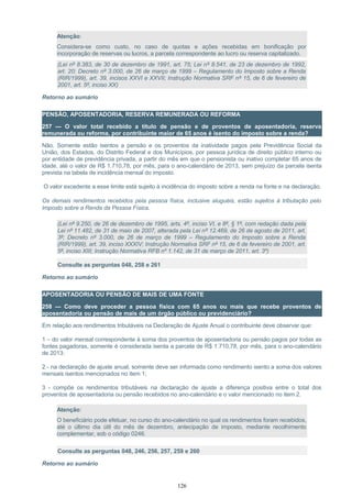 Atenção:
Considera-se como custo, no caso de quotas e ações recebidas em bonificação por
incorporação de reservas ou lucros, a parcela correspondente ao lucro ou reserva capitalizado.
(Lei nº 8.383, de 30 de dezembro de 1991, art. 75; Lei nº 8.541, de 23 de dezembro de 1992,
art. 20; Decreto nº 3.000, de 26 de março de 1999 – Regulamento do Imposto sobre a Renda
(RIR/1999), art. 39, incisos XXVI e XXVII; Instrução Normativa SRF nº 15, de 6 de fevereiro de
2001, art. 5º, inciso XX)
Retorno ao sumário
PENSÃO, APOSENTADORIA, RESERVA REMUNERADA OU REFORMA
257 — O valor total recebido a título de pensão e de proventos de aposentadoria, reserva
remunerada ou reforma, por contribuinte maior de 65 anos é isento do imposto sobre a renda?
Não. Somente estão isentos a pensão e os proventos da inatividade pagos pela Previdência Social da
União, dos Estados, do Distrito Federal e dos Municípios, por pessoa jurídica de direito público interno ou
por entidade de previdência privada, a partir do mês em que o pensionista ou inativo completar 65 anos de
idade, até o valor de R$ 1.710,78, por mês, para o ano-calendário de 2013, sem prejuízo da parcela isenta
prevista na tabela de incidência mensal do imposto.
O valor excedente a esse limite está sujeito à incidência do imposto sobre a renda na fonte e na declaração.
Os demais rendimentos recebidos pela pessoa física, inclusive aluguéis, estão sujeitos à tributação pelo
Imposto sobre a Renda da Pessoa Física.
(Lei nº 9.250, de 26 de dezembro de 1995, arts. 4º, inciso VI, e 8º, § 1º, com redação dada pela
Lei nº 11.482, de 31 de maio de 2007, alterada pela Lei nº 12.469, de 26 de agosto de 2011, art.
3º; Decreto nº 3.000, de 26 de março de 1999 – Regulamento do Imposto sobre a Renda
(RIR/1999), art. 39, inciso XXXIV; Instrução Normativa SRF nº 15, de 6 de fevereiro de 2001, art.
5º, inciso XIII; Instrução Normativa RFB nº 1.142, de 31 de março de 2011, art. 3º)
Consulte as perguntas 048, 258 e 261
Retorno ao sumário
APOSENTADORIA OU PENSÃO DE MAIS DE UMA FONTE
258 — Como deve proceder a pessoa física com 65 anos ou mais que recebe proventos de
aposentadoria ou pensão de mais de um órgão público ou previdenciário?
Em relação aos rendimentos tributáveis na Declaração de Ajuste Anual o contribuinte deve observar que:
1 – do valor mensal correspondente à soma dos proventos de aposentadoria ou pensão pagos por todas as
fontes pagadoras, somente é considerada isenta a parcela de R$ 1.710,78, por mês, para o ano-calendário
de 2013:
2 - na declaração de ajuste anual, somente deve ser informada como rendimento isento a soma dos valores
mensais isentos mencionados no item 1;
3 - compõe os rendimentos tributáveis na declaração de ajuste a diferença positiva entre o total dos
proventos de aposentadoria ou pensão recebidos no ano-calendário e o valor mencionado no item 2.
Atenção:
O beneficiário pode efetuar, no curso do ano-calendário no qual os rendimentos foram recebidos,
até o último dia útil do mês de dezembro, antecipação de imposto, mediante recolhimento
complementar, sob o código 0246.
Consulte as perguntas 048, 246, 256, 257, 259 e 260
Retorno ao sumário
126
 