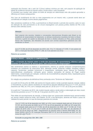 realização dos Eventos, até o valor de 5 (cinco) salários mínimos por mês, sem prejuízo da aplicação da
tabela de incidência mensal do imposto sobre a renda sobre o valor excedente.
O voluntário que receber valor abaixo do limite de isenção em determinado mês não poderá aproveitar a
diferença em meses subsequentes.
Nos caso de recebimento de dois ou mais pagamentos em um mesmo mês, a parcela isenta deve ser
considerada em relação à soma desses pagamentos.
Não caracteriza residência no País, a permanência no Brasil durante o período dos eventos, salvo no caso
de obtenção de visto permanente ou de vínculo empregatício com pessoa jurídica distinta da Fifa e dos
demais entes referidos acima.
Atenção:
Sem prejuízo dos acordos, tratados e convenções internacionais firmados pelo Brasil ou da
existência de reciprocidade de tratamento, os demais rendimentos recebidos de fonte no Brasil,
inclusive o ganho de capital na alienação de bens e direitos situados no País, pelas pessoas
físicas não residentes, são tributados de acordo com normas específicas aplicáveis aos não
residentes no Brasil.
(Lei nº 12.350, de 20 de dezembro de 2010, arts. 10 e 11; Decreto nº 7.578, 11 de outubro de
2011; e Instrução Normativa RFB nº 1.289, de 4 de setembro de 2012)
Retorno ao sumário
DOENÇA GRAVE — ISENÇÃO E COMPROVAÇÃO
264 — A isenção do imposto sobre a renda dos proventos de aposentadoria, reforma e pensão,
recebidos por portadores de doença grave, está condicionada à comprovação?
São rendimentos isentos os relativos a aposentadoria, reforma ou pensão (inclusive complementações)
recebidos por portadores de tuberculose ativa, alienação mental, esclerose múltipla, neoplasia maligna,
cegueira, hanseníase, paralisia irreversível e incapacitante, cardiopatia grave, doença de Parkinson,
espondiloartrose anquilosante, nefropatia grave, estados avançados da doença de Paget (osteíte
deformante), contaminação por radiação, síndrome da imunodeficiência adquirida (Aids), hepatopatia grave
e fibrose cística (mucoviscidose).
Em relação aos portadores da deficiência física conhecida como "Síndrome da Talidomida":
a) a partir de 24 de junho de 2008, são isentos do imposto sobre a renda a pensão especial, mensal, vitalícia
e intransferível, e outros valores recebidos em decorrência daquela deficiência física (Lei nº 7.070, de 20 de
dezembro de 1982, art. 4º-A, com a redação dada pelo art. 20 da Lei nº 11.727, de 23 de junho de 2008);
b) a partir de 1º de janeiro de 2010, não incidirá imposto sobre a renda sobre a indenização por dano moral,
nos termos previstos na Lei nº 12.190, de 13 de janeiro de 2010, arts. 1º e 2º.
Para efeito de reconhecimento de isenção, a doença deve ser comprovada mediante laudo pericial emitido
por serviço médico oficial da União, dos Estados, do DF e dos Municípios, devendo ser fixado o prazo de
validade do laudo pericial, no caso de doenças passíveis de controle.
(Lei nº 7.070, de 20 de dezembro de 1982, art. 4º-A, com a redação dada pelo art. 20 da Lei nº
11.727, de 23 de junho de 2008; Lei nº 7.713, de 22 de dezembro de 1988, art. 6º, inciso XIV,
com redação dada pela Lei nº 11.052, de 29 de dezembro de 2004; Lei nº 12.190, de 13 de
janeiro de 2010, arts. 1º e 2º; Lei nº 9.250, de 26 de dezembro de 1995, art. 30; Decreto nº
3.000, de 26 de março de 1999 – Regulamento do Imposto sobre a Renda (RIR/1999), art. 39,
inciso XXXIII e §§ 4º e 5º; Instrução Normativa SRF nº 15, de 6 de fevereiro de 2001, art. 5º,
inciso XII e §§ 1º e 2º)
Consulte as perguntas 220, 265 e 266
Retorno ao sumário
129
 