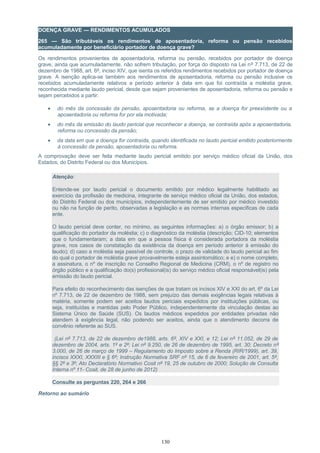 DOENÇA GRAVE — RENDIMENTOS ACUMULADOS
265 — São tributáveis os rendimentos de aposentadoria, reforma ou pensão recebidos
acumuladamente por beneficiário portador de doença grave?
Os rendimentos provenientes de aposentadoria, reforma ou pensão, recebidos por portador de doença
grave, ainda que acumuladamente, não sofrem tributação, por força do disposto na Lei nº 7.713, de 22 de
dezembro de 1988, art. 6º, inciso XIV, que isenta os referidos rendimentos recebidos por portador de doença
grave. A isenção aplica-se também aos rendimentos de aposentadoria, reforma ou pensão inclusive os
recebidos acumuladamente relativos a período anterior à data em que foi contraída a moléstia grave,
reconhecida mediante laudo pericial, desde que sejam provenientes de aposentadoria, reforma ou pensão e
sejam percebidos a partir:
• do mês da concessão da pensão, aposentadoria ou reforma, se a doença for preexistente ou a
aposentadoria ou reforma for por ela motivada;
• do mês da emissão do laudo pericial que reconhecer a doença, se contraída após a aposentadoria,
reforma ou concessão da pensão;
• da data em que a doença for contraída, quando identificada no laudo pericial emitido posteriormente
à concessão da pensão, aposentadoria ou reforma.
A comprovação deve ser feita mediante laudo pericial emitido por serviço médico oficial da União, dos
Estados, do Distrito Federal ou dos Municípios.
Atenção:
Entende-se por laudo pericial o documento emitido por médico legalmente habilitado ao
exercício da profissão de medicina, integrante de serviço médico oficial da União, dos estados,
do Distrito Federal ou dos municípios, independentemente de ser emitido por médico investido
ou não na função de perito, observadas a legislação e as normas internas especificas de cada
ente.
O laudo pericial deve conter, no mínimo, as seguintes informações: a) o órgão emissor; b) a
qualificação do portador da moléstia; c) o diagnóstico da moléstia (descrição; CID-10; elementos
que o fundamentaram; a data em que a pessoa física é considerada portadora da moléstia
grave, nos casos de constatação da existência da doença em período anterior à emissão do
laudo); d) caso a moléstia seja passível de controle, o prazo de validade do laudo pericial ao fim
do qual o portador de moléstia grave provavelmente esteja assintomático; e e) o nome completo,
a assinatura, o nº de inscrição no Conselho Regional de Medicina (CRM), o nº de registro no
órgão público e a qualificação do(s) profissional(is) do serviço médico oficial responsável(is) pela
emissão do laudo pericial.
Para efeito do reconhecimento das isenções de que tratam os incisos XIV e XXI do art. 6º da Lei
nº 7.713, de 22 de dezembro de 1988, sem prejuízo das demais exigências legais relativas à
matéria, somente podem ser aceitos laudos periciais expedidos por instituições públicas, ou
seja, instituídas e mantidas pelo Poder Público, independentemente da vinculação destas ao
Sistema Único de Saúde (SUS). Os laudos médicos expedidos por entidades privadas não
atendem à exigência legal, não podendo ser aceitos, ainda que o atendimento decorra de
convênio referente ao SUS.
(Lei nº 7.713, de 22 de dezembro de1988, arts. 6º, XIV e XXI, e 12; Lei nº 11.052, de 29 de
dezembro de 2004, arts. 1º e 2º; Lei nº 9.250, de 26 de dezembro de 1995, art. 30; Decreto nº
3.000, de 26 de março de 1999 – Regulamento do Imposto sobre a Renda (RIR/1999), art. 39,
incisos XXXI, XXXIII e § 6º; Instrução Normativa SRF nº 15, de 6 de fevereiro de 2001, art. 5º,
§§ 2º e 3º; Ato Declaratório Normativo Cosit nº 19, 25 de outubro de 2000; Solução de Consulta
Interna nº 11- Cosit, de 28 de junho de 2012)
Consulte as perguntas 220, 264 e 266
Retorno ao sumário
130
 