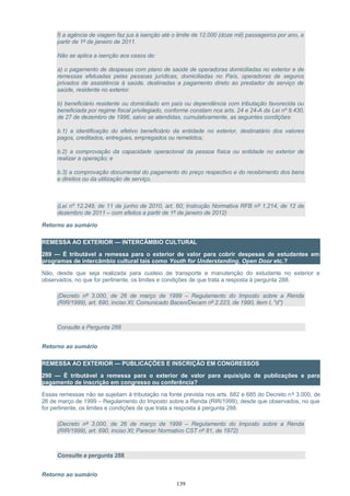 f) a agência de viagem faz jus à isenção até o limite de 12.000 (doze mil) passageiros por ano, a
partir de 1º de janeiro de 2011.
Não se aplica a isenção aos casos de:
a) o pagamento de despesas com plano de saúde de operadoras domiciliadas no exterior e de
remessas efetuadas pelas pessoas jurídicas, domiciliadas no País, operadoras de seguros
privados de assistência à saúde, destinadas a pagamento direto ao prestador de serviço de
saúde, residente no exterior.
b) beneficiário residente ou domiciliado em país ou dependência com tributação favorecida ou
beneficiada por regime fiscal privilegiado, conforme constam nos arts. 24 e 24-A da Lei nº 9.430,
de 27 de dezembro de 1996, salvo se atendidas, cumulativamente, as seguintes condições:
b.1) a identificação do efetivo beneficiário da entidade no exterior, destinatário dos valores
pagos, creditados, entregues, empregados ou remetidos;
b.2) a comprovação da capacidade operacional da pessoa física ou entidade no exterior de
realizar a operação; e
b.3) a comprovação documental do pagamento do preço respectivo e do recebimento dos bens
e direitos ou da utilização de serviço.
(Lei nº 12.249, de 11 de junho de 2010, art. 60; Instrução Normativa RFB nº 1.214, de 12 de
dezembro de 2011 – com efeitos a partir de 1º de janeiro de 2012)
Retorno ao sumário
REMESSA AO EXTERIOR — INTERCÂMBIO CULTURAL
289 — É tributável a remessa para o exterior de valor para cobrir despesas de estudantes em
programas de intercâmbio cultural tais como Youth for Understanding, Open Door etc.?
Não, desde que seja realizada para custeio de transporte e manutenção do estudante no exterior e
observados, no que for pertinente, os limites e condições de que trata a resposta à pergunta 288.
(Decreto nº 3.000, de 26 de março de 1999 – Regulamento do Imposto sobre a Renda
(RIR/1999), art. 690, inciso XI; Comunicado Bacen/Decam nº 2.223, de 1990, item I, "d")
Consulte a Pergunta 288
Retorno ao sumário
REMESSA AO EXTERIOR — PUBLICAÇÕES E INSCRIÇÃO EM CONGRESSOS
290 — É tributável a remessa para o exterior de valor para aquisição de publicações e para
pagamento de inscrição em congresso ou conferência?
Essas remessas não se sujeitam à tributação na fonte prevista nos arts. 682 e 685 do Decreto nº 3.000, de
26 de março de 1999 – Regulamento do Imposto sobre a Renda (RIR/1999), desde que observados, no que
for pertinente, os limites e condições de que trata a resposta à pergunta 288.
(Decreto nº 3.000, de 26 de março de 1999 – Regulamento do Imposto sobre a Renda
(RIR/1999), art. 690, inciso XI; Parecer Normativo CST nº 81, de 1972)
Consulte a pergunta 288
Retorno ao sumário
139
 