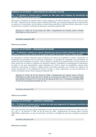 REMESSA AO EXTERIOR — MANUTENÇÃO DE CÔNJUGE E FILHOS
291 — É tributável a remessa para o exterior de valor para cobrir despesa de manutenção de
cônjuge e filhos que lá se encontrem?
Não ocorre a incidência de imposto sobre a renda, previsto no art. 682 do Decreto nº 3.000, de 26 de março
de 1999 – Regulamento do Imposto sobre a Renda (RIR/1999), nas remessas efetuadas para dependentes
no exterior, em nome deles, nas condições e limites fixados pelo Banco Central do Brasil, observado, no que
for pertinente, os limites e condições de que trata a resposta à pergunta 288.
(Decreto nº 3.000, de 26 de março de 1999 – Regulamento do Imposto sobre a Renda
(RIR/1999), art. 690, inciso V)
Consulte a pergunta 288
Retorno ao sumário
REMESSA AO EXTERIOR — SEGURADORA DE SAÚDE
292 — É tributável a remessa ao exterior efetuada pela pessoa jurídica operadora de seguros de
assistência à saúde para cobertura de despesas médicas de seus segurados e dependentes?
As remessas ao exterior efetuadas pelas operadoras de planos de assistência à saúde, constituídas na
modalidade de sociedade civil ou comercial, cooperativa, ou entidade de autogestão, aos prestadores de
serviço de saúde residentes no exterior, não se sujeitam à incidência do imposto sobre a renda incidente na
fonte, desde que se refiram à cobertura de despesas médicas, hospitalares e odontológicas do beneficiário
do plano ou de seus dependentes; sejam efetuadas por conta e ordem do beneficiário, pessoa física
residente e domiciliada no Brasil; e estejam dentro dos limites admitidos nos contratos de cobertura de
custos assistenciais ou de prestação de serviço à saúde, e, ainda, observados, no que for pertinente, os
limites e condições de que trata a resposta à pergunta 288.
(Decreto nº 3.000, de 26 de março de 1999 – Regulamento do Imposto sobre a Renda
(RIR/1999), art. 690, inciso XIII; Lei nº 9.656, de 3 de junho de 1998, art. 1º, II, redação dada
pela Medida Provisória nº 2.177-44, de 24 de agosto de 2001, art. 1º; Instrução Normativa SRF
nº 252, de 3 de dezembro de 2002, art. 15)
Consulte a Pergunta 288
Retorno ao sumário
REMESSA AO EXTERIOR — DESPESAS FUNERÁRIAS
293 — É tributável a remessa para o exterior de valor para pagamento de despesas funerárias da
pessoa falecida residente no Brasil?
Não. Essa remessa não está sujeita à tributação na fonte, devido à dispensa contida no art. 690, inciso VIII,
c/c o art. 11, do Decreto nº 3.000, de 26 de março de 1999 – Regulamento do Imposto sobre a Renda
(RIR/1999) e observados, no que for pertinente, os limites e condições de que trata a resposta à pergunta
288.
Consulte a Pergunta 288
Retorno ao sumário
140
 