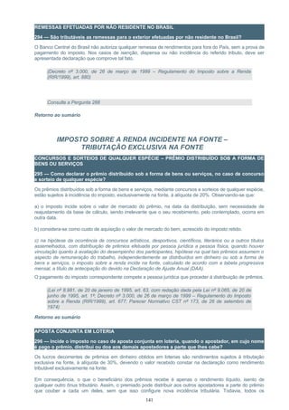 REMESSAS EFETUADAS POR NÃO RESIDENTE NO BRASIL
294 — São tributáveis as remessas para o exterior efetuadas por não residente no Brasil?
O Banco Central do Brasil não autoriza qualquer remessa de rendimentos para fora do País, sem a prova de
pagamento do imposto. Nos casos de isenção, dispensa ou não incidência do referido tributo, deve ser
apresentada declaração que comprove tal fato.
(Decreto nº 3.000, de 26 de março de 1999 – Regulamento do Imposto sobre a Renda
(RIR/1999), art. 880)
Consulte a Pergunta 288
Retorno ao sumário
IMPOSTO SOBRE A RENDA INCIDENTE NA FONTE –
TRIBUTAÇÃO EXCLUSIVA NA FONTE
CONCURSOS E SORTEIOS DE QUALQUER ESPÉCIE – PRÊMIO DISTRIBUÍDO SOB A FORMA DE
BENS OU SERVIÇOS
295 — Como declarar o prêmio distribuído sob a forma de bens ou serviços, no caso de concurso
e sorteio de qualquer espécie?
Os prêmios distribuídos sob a forma de bens e serviços, mediante concursos e sorteios de qualquer espécie,
estão sujeitos à incidência do imposto, exclusivamente na fonte, à alíquota de 20%. Observando-se que:
a) o imposto incide sobre o valor de mercado do prêmio, na data da distribuição, sem necessidade de
reajustamento da base de cálculo, sendo irrelevante que o seu recebimento, pelo contemplado, ocorra em
outra data.
b) considera-se como custo de aquisição o valor de mercado do bem, acrescido do imposto retido.
c) na hipótese da ocorrência de concursos artísticos, desportivos, científicos, literários ou a outros títulos
assemelhados, com distribuição de prêmios efetuada por pessoa jurídica a pessoa física, quando houver
vinculação quanto à avaliação do desempenho dos participantes, hipótese na qual tais prêmios assumem o
aspecto de remuneração do trabalho, independentemente se distribuídos em dinheiro ou sob a forma de
bens e serviços, o imposto sobre a renda incide na fonte, calculado de acordo com a tabela progressiva
mensal, a título de antecipação do devido na Declaração de Ajuste Anual (DAA).
O pagamento do imposto correspondente compete a pessoa jurídica que proceder à distribuição de prêmios.
(Lei nº 8.981, de 20 de janeiro de 1995, art. 63, com redação dada pela Lei nº 9.065, de 20 de
junho de 1995, art. 1º; Decreto nº 3.000, de 26 de março de 1999 – Regulamento do Imposto
sobre a Renda (RIR/1999), art. 677; Parecer Normativo CST nº 173, de 26 de setembro de
1974)
Retorno ao sumário
APOSTA CONJUNTA EM LOTERIA
296 — Incide o imposto no caso de aposta conjunta em loteria, quando o apostador, em cujo nome
é pago o prêmio, distribui ou doa aos demais apostadores a parte que lhes cabe?
Os lucros decorrentes de prêmios em dinheiro obtidos em loterias são rendimentos sujeitos à tributação
exclusiva na fonte, à alíquota de 30%, devendo o valor recebido constar na declaração como rendimento
tributável exclusivamente na fonte.
Em consequência, o que o beneficiário dos prêmios recebe é apenas o rendimento líquido, isento de
qualquer outro ônus tributário. Assim, o premiado pode distribuir aos outros apostadores a parte do prêmio
que couber a cada um deles, sem que isso configure nova incidência tributária. Todavia, todos os
141
 