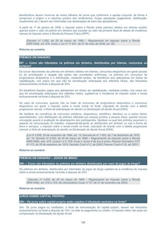 beneficiários devem munir-se de meios idôneos de prova que confirmem a aposta conjunta, de forma a
comprovar a origem e a natureza jurídica dos rendimentos. Essas operações (pagamento, distribuição,
recebimento etc.) devem ser informadas nas declarações de bens dos apostadores.
A partir de 1º de janeiro de 2008, o Imposto sobre a Renda sobre prêmios obtidos em loterias incidirá
apenas sobre o valor do prêmio em dinheiro que exceder ao valor da primeira faixa da tabela de incidência
mensal do Imposto sobre a Renda da Pessoa Física (IRPF).
(Decreto nº 3.000, de 26 de março de 1999 – Regulamento do Imposto sobre a Renda
(RIR/1999), art. 676, inciso I; Lei nº 11.941, de 27 de maio de 2009, art. 56)
Retorno ao sumário
PRÊMIOS EM DINHEIRO
297 — Como são tributados os prêmios em dinheiro, distribuídos por loterias, concursos ou
sorteios?
Os lucros decorrentes de prêmios em dinheiro obtidos em loterias, concursos desportivos em geral (exceto
os de amortização e resgate das ações das sociedades anônimas), os prêmios em concursos de
prognósticos desportivos e a distribuição, mediante sorteio, de benefícios aos aplicadores em títulos de
capitalização, nos casos em que não há amortização antecipada dos referidos títulos, são tributados
exclusivamente na fonte à alíquota de 30%.
Os benefícios líquidos pagos aos aplicadores em títulos de capitalização, mediante sorteio, nos casos em
que há amortização antecipada dos referidos títulos, sujeitam-se à incidência do imposto sobre a renda
exclusivamente na fonte à alíquota de 25%.
No caso de concursos, quando não se tratar de concursos de prognósticos desportivos e concursos
desportivos em geral, o imposto sobre a renda incide na fonte, calculado de acordo com a tabela
progressiva mensal, a título de antecipação do devido na Declaração de Ajuste Anual (DAA);
Na hipótese da ocorrência de concursos artísticos, desportivos, científicos, literários ou a outros títulos
assemelhados, com distribuição de prêmios efetuada por pessoa jurídica a pessoa física, quando houver
vinculação quanto à avaliação do desempenho dos participantes, hipótese na qual tais prêmios assumem o
aspecto de remuneração do trabalho, independentemente se distribuídos em dinheiro ou sob a forma de
bens e serviços, o imposto sobre a renda incide na fonte, calculado de acordo com a tabela progressiva
mensal, a título de antecipação do devido na Declaração de Ajuste Anual (DAA).
(Lei nº 4.506, 30 de novembro de 1964, art. 14; Decreto-lei nº 1.493, de 7 de dezembro de 1976,
art. 10; Decreto nº 3.000, de 26 de março de 1999 – Regulamento do Imposto sobre a Renda
(RIR/1999), arts. 676, incisos I e II, 678, inciso I, inciso II de seu § único; Parecer Normativo CST
nº 173, de 26 de setembro de 1974; Decisão Cosit nº 2, de 2000; Parecer Cosit nº 30, de 2001)
Retorno ao sumário
PRÊMIOS EM DINHEIRO – JOGOS DE BINGO
298 — Como são tributados os prêmios em dinheiro distribuídos por meio de jogos de bingo?
Os prêmios em dinheiro, distribuídos por intermédio de jogos de bingo sujeitam-se à incidência do imposto
sobre a renda exclusivamente na fonte à alíquota de 30%.
(Decreto nº 3.000, de 26 de março de 1999 – Regulamento do Imposto sobre a Renda
(RIR/1999), art. 676 e 725; Ato Declaratório Cosar nº 47, de 27 de novembro de 2000)
Retorno ao sumário
JUROS SOBRE CAPITAL PRÓPRIO
299— Os juros sobre capital próprio estão sujeitos à tributação exclusiva na fonte?
Sim. Os juros pagos ou creditados, a título de remuneração do capital próprio, devem ser tributados
exclusivamente na fonte à alíquota de 15%, na data do pagamento ou crédito. O imposto retido não pode ser
compensado na Declaração de Ajuste Anual.
142
 