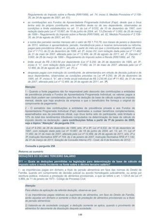 Regulamento do Imposto sobre a Renda (RIR/1999), art. 74, inciso II, Medida Provisória nº 2.158-
35, de 24 de agosto de 2001, art. 61);
• as contribuições aos Fundos de Aposentadoria Programada Individual (Fapi), desde que o ônus
tenha sido do próprio contribuinte, em beneficio deste ou de seu dependente, observadas as
condições e limite estabelecidos no art. 11 da Lei nº 9.532, de 10 de dezembro de 1997, com
redação dada pela Lei nº 10.887, de 18 de junho de 2004, art. 13 (Decreto nº 3.000, de 26 de março
de 1999 – Regulamento do Imposto sobre a Renda (RIR/1999), art. 82, Medida Provisória nº 2.158–
35, de 24 de agosto de 2001, art. 61);
• a soma das parcelas isentas mensais até o valor de R$ 1.710,78, nos meses de janeiro a dezembro
de 2013, relativas à aposentadoria, pensão, transferência para a reserva remunerada ou reforma,
pagas pela previdência oficial, ou privada, a partir do mês em que o contribuinte completar 65 anos
(Lei nº 7.713, de 22 de dezembro de 1988, art. 6º, inciso XV, com redação dada pela Lei nº 11.482,
de 31 de maio de 2007, alterada pela Lei nº 12.469, de 26 de agosto de 2011, art. 2º; Decreto nº
3.000, de 26 de março de 1999 – Regulamento do Imposto sobre a Renda (RIR/1999), art. 79);
• limite anual de R$ 2.063,64 por dependente (Lei nº 9.250, de 26 de dezembro de 1995, art. 8º,
inciso II, “c”, com redação dada pela Lei nº 11.482, de 31 de maio de 2007, alterada pela Lei nº
12.469, de 26 de agosto de 2011, art. 3º); e
• despesas pagas com instrução do contribuinte, de alimentandos em virtude de decisão judicial e de
seus dependentes, observadas as condições previstas na Lei nº 9.250, de 26 de dezembro de
1995, art. 8º, inciso II, “b”, até o limite anual individual de R$ 3.230,46 (Lei nº 11.482, de 31 de maio
de 2007, alterada pela Lei nº 12.469, de 26 de agosto de 2011, art. 3º).
Atenção:
1 - Quando a fonte pagadora não for responsável pelo desconto das contribuições a entidades
de previdência privada e Fundos de Aposentadoria Programada Individual, os valores pagos a
esse título podem ser considerados para fins de dedução da base de cálculo sujeita ao imposto
mensal, desde que haja anuência da empresa e que o beneficiário lhe forneça o original do
comprovante de pagamento.
2 - O somatório das contribuições a entidades de previdência privada e aos Fundos de
Aposentadoria Programada Individual (Fapi) destinadas a custear benefícios complementares,
assemelhados aos da previdência oficial, cujo ônus tenha sido do participante, está limitado a
12% do total dos rendimentos tributáveis computados na determinação da base de cálculo do
imposto devido na declaração - para contribuições feitas a partir de 1º de janeiro de 2005,
veja o tópico “Atenção” da pergunta 314.
(Lei nº 9.250, de 26 de dezembro de 1995, arts. 4º e 8º; Lei nº 9.532, de 10 de dezembro de
1997, com redação dada pela Lei nº 10.887, de 18 de junho de 2004, art. 13, art. 11; Lei nº
11.482, de 31 de maio de 2007, alterada pela Lei nº 12.469, de 26 de agosto de 2011, arts. 2º e
3º; Instrução Normativa SRF nº 704, de 2 de janeiro de 2007, Instrução Normativa RFB nº 1.142,
de 31 de março de 2011; Solução de Consulta Interna nº3 - Cosit, de 8 de fevereiro de 2012)
Consulte a pergunta 258
Retorno ao sumário
DEDUÇÕES DO DÉCIMO TERCEIRO SALÁRIO
311 — Quais as deduções permitidas na legislação para determinação da base de cálculo do
imposto sobre a renda incidente na fonte sobre o décimo terceiro salário?
I - as importâncias pagas em dinheiro a título de pensão alimentícia em face das normas do Direito de
Família, quando em cumprimento de decisão judicial ou acordo homologado judicialmente, ou ainda por
escritura pública, inclusive a prestação de alimentos provisionais, a que se refere o art. 1.124-A da Lei nº
5.869, de 11 de janeiro de 1973 - Código de Processo Civil;
Atenção:
Para efeitos da aplicação da referida dedução, observe-se que:
1) as importâncias pagas relativas ao suprimento de alimentos, em face do Direito de Família,
serão aquelas em dinheiro e somente a título de prestação de alimentos provisionais ou a título
de pensão alimentícia;
2) tratando-se de sociedade conjugal, a dedução somente se aplica, quando o provimento de
alimentos for decorrente da dissolução daquela sociedade;
148
 