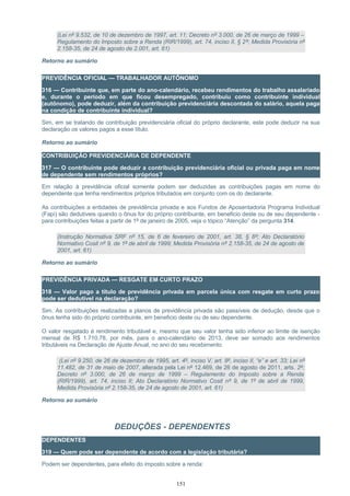 (Lei nº 9.532, de 10 de dezembro de 1997, art. 11; Decreto nº 3.000, de 26 de março de 1999 –
Regulamento do Imposto sobre a Renda (RIR/1999), art. 74, inciso II, § 2º; Medida Provisória nº
2.158-35, de 24 de agosto de 2.001, art. 61)
Retorno ao sumário
PREVIDÊNCIA OFICIAL — TRABALHADOR AUTÔNOMO
316 — Contribuinte que, em parte do ano-calendário, recebeu rendimentos do trabalho assalariado
e, durante o período em que ficou desempregado, contribuiu como contribuinte individual
(autônomo), pode deduzir, além da contribuição previdenciária descontada do salário, aquela paga
na condição de contribuinte individual?
Sim, em se tratando de contribuição previdenciária oficial do próprio declarante, este pode deduzir na sua
declaração os valores pagos a esse título.
Retorno ao sumário
CONTRIBUIÇÃO PREVIDENCIÁRIA DE DEPENDENTE
317 — O contribuinte pode deduzir a contribuição previdenciária oficial ou privada paga em nome
de dependente sem rendimentos próprios?
Em relação à previdência oficial somente podem ser deduzidas as contribuições pagas em nome do
dependente que tenha rendimentos próprios tributados em conjunto com os do declarante.
As contribuições a entidades de previdência privada e aos Fundos de Aposentadoria Programa Individual
(Fapi) são dedutíveis quando o ônus for do próprio contribuinte, em beneficio deste ou de seu dependente -
para contribuições feitas a partir de 1º de janeiro de 2005, veja o tópico “Atenção” da pergunta 314.
(Instrução Normativa SRF nº 15, de 6 de fevereiro de 2001, art. 38, § 8º; Ato Declaratório
Normativo Cosit nº 9, de 1º de abril de 1999; Medida Provisória nº 2.158-35, de 24 de agosto de
2001, art. 61)
Retorno ao sumário
PREVIDÊNCIA PRIVADA — RESGATE EM CURTO PRAZO
318 — Valor pago a título de previdência privada em parcela única com resgate em curto prazo
pode ser dedutível na declaração?
Sim. As contribuições realizadas a planos de previdência privada são passíveis de dedução, desde que o
ônus tenha sido do próprio contribuinte, em beneficio deste ou de seu dependente.
O valor resgatado é rendimento tributável e, mesmo que seu valor tenha sido inferior ao limite de isenção
mensal de R$ 1.710,78, por mês, para o ano-calendário de 2013, deve ser somado aos rendimentos
tributáveis na Declaração de Ajuste Anual, no ano do seu recebimento.
(Lei nº 9.250, de 26 de dezembro de 1995, art. 4º, inciso V, art. 8º, inciso II, “e” e art. 33; Lei nº
11.482, de 31 de maio de 2007, alterada pela Lei nº 12.469, de 26 de agosto de 2011, arts. 2º;
Decreto nº 3.000, de 26 de março de 1999 – Regulamento do Imposto sobre a Renda
(RIR/1999), art. 74, inciso II; Ato Declaratório Normativo Cosit nº 9, de 1º de abril de 1999,
Medida Provisória nº 2.158-35, de 24 de agosto de 2001, art. 61)
Retorno ao sumário
DEDUÇÕES - DEPENDENTES
DEPENDENTES
319 — Quem pode ser dependente de acordo com a legislação tributária?
Podem ser dependentes, para efeito do imposto sobre a renda:
151
 