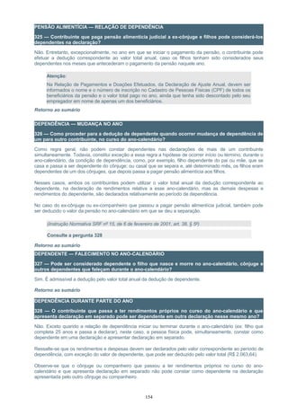 PENSÃO ALIMENTÍCIA — RELAÇÃO DE DEPENDÊNCIA
325 — Contribuinte que paga pensão alimentícia judicial a ex-cônjuge e filhos pode considerá-los
dependentes na declaração?
Não. Entretanto, excepcionalmente, no ano em que se iniciar o pagamento da pensão, o contribuinte pode
efetuar a dedução correspondente ao valor total anual, caso os filhos tenham sido considerados seus
dependentes nos meses que antecederam o pagamento da pensão naquele ano.
Atenção:
Na Relação de Pagamentos e Doações Efetuados, da Declaração de Ajuste Anual, devem ser
informados o nome e o número de inscrição no Cadastro de Pessoas Físicas (CPF) de todos os
beneficiários da pensão e o valor total pago no ano, ainda que tenha sido descontado pelo seu
empregador em nome de apenas um dos beneficiários.
Retorno ao sumário
DEPENDÊNCIA — MUDANÇA NO ANO
326 — Como proceder para a dedução de dependente quando ocorrer mudança de dependência de
um para outro contribuinte, no curso do ano-calendário?
Como regra geral, não podem constar dependentes nas declarações de mais de um contribuinte
simultaneamente. Todavia, constitui exceção a essa regra a hipótese de ocorrer início ou término, durante o
ano-calendário, da condição de dependência, como, por exemplo, filho dependente do pai ou mãe, que se
casa e passa a ser dependente do cônjuge; ou casal que se separa e, até determinado mês, os filhos eram
dependentes de um dos cônjuges, que depois passa a pagar pensão alimentícia aos filhos.
Nesses casos, ambos os contribuintes podem utilizar o valor total anual da dedução correspondente ao
dependente, na declaração de rendimentos relativa a esse ano-calendário, mas as demais despesas e
rendimentos do dependente, são declarados relativamente ao período de dependência.
No caso do ex-cônjuge ou ex-companheiro que passou a pagar pensão alimentícia judicial, também pode
ser deduzido o valor da pensão no ano-calendário em que se deu a separação.
(Instrução Normativa SRF nº 15, de 6 de fevereiro de 2001, art. 38, § 5º)
Consulte a pergunta 328
Retorno ao sumário
DEPENDENTE — FALECIMENTO NO ANO-CALENDÁRIO
327 — Pode ser considerado dependente o filho que nasce e morre no ano-calendário, cônjuge e
outros dependentes que faleçam durante o ano-calendário?
Sim. É admissível a dedução pelo valor total anual da dedução de dependente.
Retorno ao sumário
DEPENDÊNCIA DURANTE PARTE DO ANO
328 — O contribuinte que passa a ter rendimentos próprios no curso do ano-calendário e que
apresenta declaração em separado pode ser dependente em outra declaração nesse mesmo ano?
Não. Exceto quando a relação de dependência iniciar ou terminar durante o ano-calendário (ex: filho que
completa 25 anos e passa a declarar), neste caso, a pessoa física pode, simultaneamente, constar como
dependente em uma declaração e apresentar declaração em separado.
Ressalte-se que os rendimentos e despesas devem ser declarados pelo valor correspondente ao período de
dependência, com exceção do valor de dependente, que pode ser deduzido pelo valor total (R$ 2.063,64).
Observe-se que o cônjuge ou companheiro que passou a ter rendimentos próprios no curso do ano-
calendário e que apresenta declaração em separado não pode constar como dependente na declaração
apresentada pelo outro cônjuge ou companheiro.
154
 