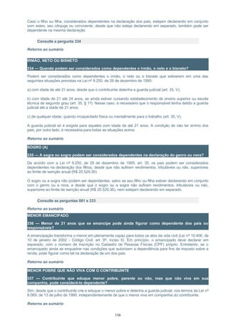 Caso o filho ou filha, considerados dependentes na declaração dos pais, estejam declarando em conjunto
com estes, seu cônjuge ou convivente, desde que não esteja declarando em separado, também pode ser
dependente na mesma declaração.
Consulte a pergunta 334
Retorno ao sumário
IRMÃO, NETO OU BISNETO
334 — Quando podem ser considerados como dependentes o irmão, o neto e o bisneto?
Podem ser considerados como dependentes o irmão, o neto ou o bisneto que estiverem em uma das
seguintes situações previstas na Lei nº 9.250, de 26 de dezembro de 1995:
a) com idade de até 21 anos, desde que o contribuinte detenha a guarda judicial (art. 35, V);
b) com idade de 21 até 24 anos, se ainda estiver cursando estabelecimento de ensino superior ou escola
técnica de segundo grau (art. 35, § 1º). Nesse caso, é necessário que o responsável tenha detido a guarda
judicial até a idade de 21 anos;
c) de qualquer idade, quando incapacitado física ou mentalmente para o trabalho (art. 35, V).
A guarda judicial só é exigida para aqueles com idade de até 21 anos. A condição de não ter arrimo dos
pais, por outro lado, é necessária para todas as situações acima.
Retorno ao sumário
SOGRO (A)
335 — A sogra ou sogro podem ser considerados dependentes na declaração do genro ou nora?
De acordo com a Lei nº 9.250, de 26 de dezembro de 1995, art. 35, os pais podem ser considerados
dependentes na declaração dos filhos, desde que não aufiram rendimentos, tributáveis ou não, superiores
ao limite de isenção anual (R$ 20.529,36).
O sogro ou a sogra não podem ser dependentes, salvo se seu filho ou filha estiver declarando em conjunto
com o genro ou a nora, e desde que o sogro ou a sogra não aufiram rendimentos, tributáveis ou não,
superiores ao limite de isenção anual (R$ 20.529,36), nem estejam declarando em separado.
Consulte as perguntas 081 e 333
Retorno ao sumário
MENOR EMANCIPADO
336 — Menor de 21 anos que se emancipe pode ainda figurar como dependente dos pais ou
responsáveis?
A emancipação transforma o menor em plenamente capaz para todos os atos da vida civil (Lei nº 10.406, de
10 de janeiro de 2002 - Código Civil, art. 9º, inciso II). Em princípio, o emancipado deve declarar em
separado, com o número de inscrição no Cadastro de Pessoas Físicas (CPF) próprio. Entretanto, se o
emancipado ainda se enquadrar nas condições que autorizem a dependência para fins de imposto sobre a
renda, pode figurar como tal na declaração de um dos pais.
Retorno ao sumário
MENOR POBRE QUE NÃO VIVA COM O CONTRIBUINTE
337 — Contribuinte que eduque menor pobre, parente ou não, mas que não viva em sua
companhia, pode considerá-lo dependente?
Sim, desde que o contribuinte crie e eduque o menor pobre e detenha a guarda judicial, nos termos da Lei nº
8.069, de 13 de julho de 1990, independentemente de que o menor viva em companhia do contribuinte.
Retorno ao sumário
156
 