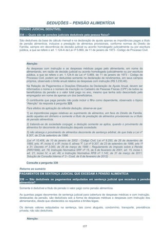 DEDUÇÕES – PENSÃO ALIMENTÍCIA
PENSÃO JUDICIAL DEDUTÍVEL
338 — Quais são as pensões judiciais dedutíveis pela pessoa física?
São dedutíveis da base de cálculo mensal e na declaração de ajuste apenas as importâncias pagas a título
de pensão alimentícia, inclusive a prestação de alimentos provisionais, conforme normas do Direito de
Família, sempre em decorrência de decisão judicial ou acordo homologado judicialmente ou por escritura
pública, a que se refere o art. 1.124-A da Lei nº 5.869, de 11 de janeiro de 1973 - Código de Processo Civil.
Atenção:
As despesas com instrução e as despesas médicas pagas pelo alimentante, em nome do
alimentando, em razão de decisão judicial ou acordo homologado judicialmente ou por escritura
pública, a que se refere o art. 1.124-A da Lei nº 5.869, de 11 de janeiro de 1973 - Código de
Processo Civil, podem ser deduzidas somente na declaração de rendimentos, em seus campos
próprios, observado o limite anual relativo às despesas com instrução (R$ 3.230,46).
Na Relação de Pagamentos e Doações Efetuados da Declaração de Ajuste Anual, devem ser
informados o nome e o número de inscrição no Cadastro de Pessoas Físicas (CPF) de todos os
beneficiários da pensão e o valor total pago no ano, mesmo que tenha sido descontado pelo
empregador em nome de apenas um dos beneficiários.
O contribuinte que paga pensão não pode incluir o filho como dependente, observado o tópico
“Atenção” da resposta à pergunta 325.
Para efeitos da aplicação da referida dedução, observe-se que:
1) as importâncias pagas relativas ao suprimento de alimentos, em face do Direito de Família,
serão aquelas em dinheiro e somente a título de prestação de alimentos provisionais ou a título
de pensão alimentícia;
2) tratando-se de sociedade conjugal, a dedução somente se aplica, quando o provimento de
alimentos for decorrente da dissolução daquela sociedade;
3) não alcança o provimento de alimentos decorrente de sentença arbitral, de que trata a Lei nº
9.307, de 23 de setembro de 1996.
(Lei nº 10.406, de 10 de janeiro de 2002 - Código Civil; Lei nº 9.250, de 26 de dezembro de
1995, arts. 4º, inciso II, e 8º, inciso II, alínea “f”; Lei nº 9.307, de 23 de setembro de 1996, arts 1º
e 31; Decreto nº 3.000, de 26 de março de 1999 – Regulamento do Imposto sobre a Renda
(RIR/1999), art. 78; Instrução Normativa SRF nº 15, de 6 de fevereiro de 2001, art. 15, inciso I,
art. 21, inciso IV, e art. 49; e Instrução Normativa RFB nº 1.142, de 31 de março de 2011;
Solução de Consulta Interna nº 3 - Cosit, de 8 de fevereiro de 2012)
Consulte a pergunta 339
Retorno ao sumário
PAGAMENTOS EM SENTENÇA JUDICIAL QUE EXCEDAM A PENSÃO ALIMENTÍCIA
339 — São dedutíveis os pagamentos estipulados em sentença judicial que excedam a pensão
alimentícia?
Somente é dedutível a título de pensão o valor pago como pensão alimentícia.
As quantias pagas decorrentes de sentença judicial para cobertura de despesas médicas e com instrução,
destacadas da pensão, são dedutíveis sob a forma de despesas médicas e despesas com instrução dos
alimentandos, desde que obedecidos os requisitos e limites legais.
Os demais valores estipulados na sentença, tais como aluguéis, condomínio, transporte, previdência
privada, não são dedutíveis.
Atenção:
157
 