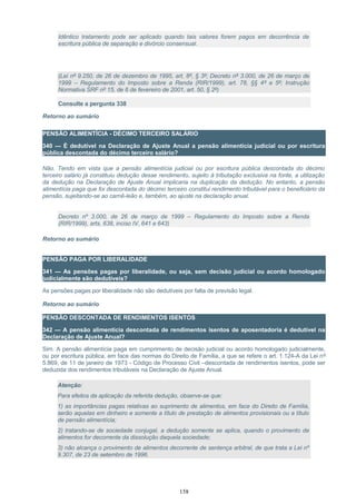 Idêntico tratamento pode ser aplicado quando tais valores forem pagos em decorrência de
escritura pública de separação e divórcio consensual.
(Lei nº 9.250, de 26 de dezembro de 1995, art. 8º, § 3º; Decreto nº 3.000, de 26 de março de
1999 – Regulamento do Imposto sobre a Renda (RIR/1999), art. 78, §§ 4º e 5º; Instrução
Normativa SRF nº 15, de 6 de fevereiro de 2001, art. 50, § 2º)
Consulte a pergunta 338
Retorno ao sumário
PENSÃO ALIMENTÍCIA - DÉCIMO TERCEIRO SALÁRIO
340 — É dedutível na Declaração de Ajuste Anual a pensão alimentícia judicial ou por escritura
pública descontada do décimo terceiro salário?
Não. Tendo em vista que a pensão alimentícia judicial ou por escritura pública descontada do décimo
terceiro salário já constituiu dedução desse rendimento, sujeito à tributação exclusiva na fonte, a utilização
da dedução na Declaração de Ajuste Anual implicaria na duplicação da dedução. No entanto, a pensão
alimentícia paga que foi descontada do décimo terceiro constitui rendimento tributável para o beneficiário da
pensão, sujeitando-se ao carnê-leão e, também, ao ajuste na declaração anual.
Decreto nº 3.000, de 26 de março de 1999 – Regulamento do Imposto sobre a Renda
(RIR/1999), arts. 638, inciso IV, 641 e 643)
Retorno ao sumário
PENSÃO PAGA POR LIBERALIDADE
341 — As pensões pagas por liberalidade, ou seja, sem decisão judicial ou acordo homologado
judicialmente são dedutíveis?
As pensões pagas por liberalidade não são dedutíveis por falta de previsão legal.
Retorno ao sumário
PENSÃO DESCONTADA DE RENDIMENTOS ISENTOS
342 — A pensão alimentícia descontada de rendimentos isentos de aposentadoria é dedutível na
Declaração de Ajuste Anual?
Sim. A pensão alimentícia paga em cumprimento de decisão judicial ou acordo homologado judicialmente,
ou por escritura pública, em face das normas do Direito de Família, a que se refere o art. 1.124-A da Lei nº
5.869, de 11 de janeiro de 1973 - Código de Processo Civil –descontada de rendimentos isentos, pode ser
deduzida dos rendimentos tributáveis na Declaração de Ajuste Anual.
Atenção:
Para efeitos da aplicação da referida dedução, observe-se que:
1) as importâncias pagas relativas ao suprimento de alimentos, em face do Direito de Família,
serão aquelas em dinheiro e somente a título de prestação de alimentos provisionais ou a título
de pensão alimentícia;
2) tratando-se de sociedade conjugal, a dedução somente se aplica, quando o provimento de
alimentos for decorrente da dissolução daquela sociedade;
3) não alcança o provimento de alimentos decorrente de sentença arbitral, de que trata a Lei nº
9.307, de 23 de setembro de 1996.
158
 