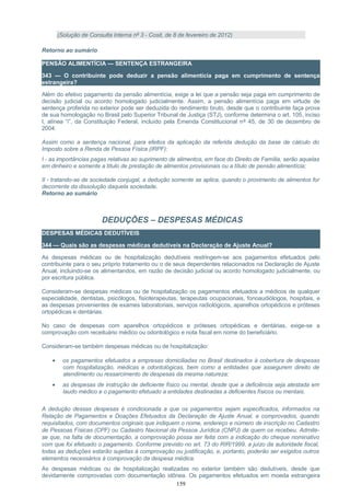 (Solução de Consulta Interna nº 3 - Cosit, de 8 de fevereiro de 2012)
Retorno ao sumário
PENSÃO ALIMENTÍCIA — SENTENÇA ESTRANGEIRA
343 — O contribuinte pode deduzir a pensão alimentícia paga em cumprimento de sentença
estrangeira?
Além do efetivo pagamento da pensão alimentícia, exige a lei que a pensão seja paga em cumprimento de
decisão judicial ou acordo homologado judicialmente. Assim, a pensão alimentícia paga em virtude de
sentença proferida no exterior pode ser deduzida do rendimento bruto, desde que o contribuinte faça prova
de sua homologação no Brasil pelo Superior Tribunal de Justiça (STJ), conforme determina o art. 105, inciso
I, alínea “i”, da Constituição Federal, incluído pela Emenda Constitucional nº 45, de 30 de dezembro de
2004.
Assim como a sentença nacional, para efeitos da aplicação da referida dedução da base de cálculo do
Imposto sobre a Renda de Pessoa Física (IRPF):
I - as importâncias pagas relativas ao suprimento de alimentos, em face do Direito de Família, serão aquelas
em dinheiro e somente a título de prestação de alimentos provisionais ou a título de pensão alimentícia;
II - tratando-se de sociedade conjugal, a dedução somente se aplica, quando o provimento de alimentos for
decorrente da dissolução daquela sociedade.
Retorno ao sumário
DEDUÇÕES – DESPESAS MÉDICAS
DESPESAS MÉDICAS DEDUTÍVEIS
344 — Quais são as despesas médicas dedutíveis na Declaração de Ajuste Anual?
As despesas médicas ou de hospitalização dedutíveis restringem-se aos pagamentos efetuados pelo
contribuinte para o seu próprio tratamento ou o de seus dependentes relacionados na Declaração de Ajuste
Anual, incluindo-se os alimentandos, em razão de decisão judicial ou acordo homologado judicialmente, ou
por escritura pública.
Consideram-se despesas médicas ou de hospitalização os pagamentos efetuados a médicos de qualquer
especialidade, dentistas, psicólogos, fisioterapeutas, terapeutas ocupacionais, fonoaudiólogos, hospitais, e
as despesas provenientes de exames laboratoriais, serviços radiológicos, aparelhos ortopédicos e próteses
ortopédicas e dentárias.
No caso de despesas com aparelhos ortopédicos e próteses ortopédicas e dentárias, exige-se a
comprovação com receituário médico ou odontológico e nota fiscal em nome do beneficiário.
Consideram-se também despesas médicas ou de hospitalização:
• os pagamentos efetuados a empresas domiciliadas no Brasil destinados à cobertura de despesas
com hospitalização, médicas e odontológicas, bem como a entidades que assegurem direito de
atendimento ou ressarcimento de despesas da mesma natureza;
• as despesas de instrução de deficiente físico ou mental, desde que a deficiência seja atestada em
laudo médico e o pagamento efetuado a entidades destinadas a deficientes físicos ou mentais.
A dedução dessas despesas é condicionada a que os pagamentos sejam especificados, informados na
Relação de Pagamentos e Doações Efetuados da Declaração de Ajuste Anual, e comprovados, quando
requisitados, com documentos originais que indiquem o nome, endereço e número de inscrição no Cadastro
de Pessoas Físicas (CPF) ou Cadastro Nacional da Pessoa Jurídica (CNPJ) de quem os recebeu. Admite-
se que, na falta de documentação, a comprovação possa ser feita com a indicação do cheque nominativo
com que foi efetuado o pagamento. Conforme previsto no art. 73 do RIR/1999, a juízo da autoridade fiscal,
todas as deduções estarão sujeitas à comprovação ou justificação, e, portanto, poderão ser exigidos outros
elementos necessários à comprovação da despesa médica.
As despesas médicas ou de hospitalização realizadas no exterior também são dedutíveis, desde que
devidamente comprovadas com documentação idônea. Os pagamentos efetuados em moeda estrangeira
159
 