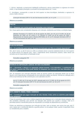 I - técnico, destinado a proporcionar habilitação profissional a alunos matriculados ou egressos de ensino
médio, e cuja titulação pressupõe a conclusão da educação básica de 11 anos;
II - tecnológico, corresponde a cursos de nível superior na área tecnológica, destinados a egressos do
ensino médio e técnico.
(Instrução Normativa SRF nº 15, de 6 de fevereiro de 2001, art. 41, § 5º)
Retorno ao sumário
CRECHE
373 — Despesas com creche podem ser deduzidas como instrução?
Sim. Esses gastos são considerados despesas com instrução, obedecidos aos limites e condições legais.
(Medida Provisória nº 2.159-70, de 24 de agosto de 2001, art. 8º; Lei nº 9.250, de 26 de
dezembro de 1995, art. 8º, inciso II, “b”; Decreto nº 3.000, de 26 de março de 1999 –
Regulamento do Imposto sobre a Renda (RIR/1999), art. 81, § 4º; Instrução Normativa SRF nº
15, de 6 de fevereiro de 2001, art. 39)
Retorno ao sumário
FILHO OU ENTEADO
374 — O contribuinte pode deduzir despesas de instrução com filho ou enteado dependente?
Sim, até 21 anos, ou até 24 anos se o filho ou enteado estiver cursando estabelecimento de nível superior
ou escola técnica de segundo grau. Caso o dependente tenha rendimentos próprios, estes devem ser
somados aos do responsável na declaração anual.
Consulte a pergunta 319
Retorno ao sumário
DIVÓRCIO OU SEPARAÇÃO JUDICIAL NO ANO-CALENDÁRIO
375 — Ocorrendo o divórcio ou separação judicial durante o ano-calendário, o contribuinte que
não detém a guarda dos filhos pode deduzir as despesas com instrução com eles efetuadas antes
do divórcio?
Sim. As despesas com instrução efetuadas antes do divórcio podem ser deduzidas desde que os filhos
figurem como dependentes na declaração do ano-calendário relativo ao divórcio. Admite-se a dedução até o
limite anual individual de R$ 3.230,46 para o ano-calendário de 2013.
(Lei nº 11.482, de 31 de maio de 2007, alterada pela Lei nº 12.469, de 26 de agosto de 2011,
art. 3º; Instrução Normativa SRF nº 15, de 6 de fevereiro de 2001, art. 38, § 4º)
Consulte a pergunta 338
Retorno ao sumário
NETO, BISNETO, IRMÃO, PRIMO, SOBRINHO
376 — Contribuinte que pague instrução de neto, bisneto, irmão, primo ou sobrinho pode deduzir
essas despesas?
O laço de parentesco, bem como o efetivo pagamento das despesas com a instrução dessas pessoas, não
são condições suficientes para permitir sua dedução pelo parente que suporta o encargo. Esta só é
permitida quando o beneficiado possa ser enquadrado na condição de dependente do contribuinte.
Podem ser dedutíveis as despesas com instrução de irmão, neto ou bisneto, sem arrimo dos pais, até 21
anos, desde que o contribuinte detenha a guarda judicial, ou de qualquer idade, quando incapacitado física
ou mentalmente para o trabalho.
166
 