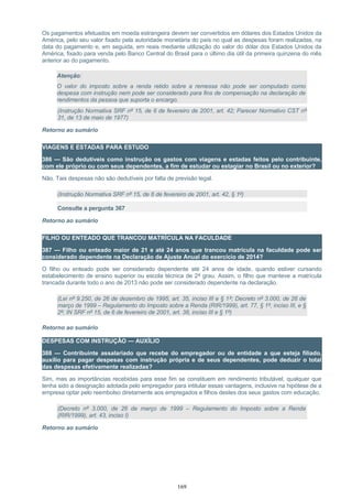 Os pagamentos efetuados em moeda estrangeira devem ser convertidos em dólares dos Estados Unidos da
América, pelo seu valor fixado pela autoridade monetária do país no qual as despesas foram realizadas, na
data do pagamento e, em seguida, em reais mediante utilização do valor do dólar dos Estados Unidos da
América, fixado para venda pelo Banco Central do Brasil para o último dia útil da primeira quinzena do mês
anterior ao do pagamento.
Atenção:
O valor do imposto sobre a renda retido sobre a remessa não pode ser computado como
despesa com instrução nem pode ser considerado para fins de compensação na declaração de
rendimentos da pessoa que suporta o encargo.
(Instrução Normativa SRF nº 15, de 6 de fevereiro de 2001, art. 42; Parecer Normativo CST nº
31, de 13 de maio de 1977)
Retorno ao sumário
VIAGENS E ESTADAS PARA ESTUDO
386 — São dedutíveis como instrução os gastos com viagens e estadas feitos pelo contribuinte,
com ele próprio ou com seus dependentes, a fim de estudar ou estagiar no Brasil ou no exterior?
Não. Tais despesas não são dedutíveis por falta de previsão legal.
(Instrução Normativa SRF nº 15, de 6 de fevereiro de 2001, art. 42, § 1º)
Consulte a pergunta 367
Retorno ao sumário
FILHO OU ENTEADO QUE TRANCOU MATRÍCULA NA FACULDADE
387 — Filho ou enteado maior de 21 e até 24 anos que trancou matrícula na faculdade pode ser
considerado dependente na Declaração de Ajuste Anual do exercício de 2014?
O filho ou enteado pode ser considerado dependente até 24 anos de idade, quando estiver cursando
estabelecimento de ensino superior ou escola técnica de 2º grau. Assim, o filho que manteve a matrícula
trancada durante todo o ano de 2013 não pode ser considerado dependente na declaração.
(Lei nº 9.250, de 26 de dezembro de 1995, art. 35, inciso III e § 1º; Decreto nº 3.000, de 26 de
março de 1999 – Regulamento do Imposto sobre a Renda (RIR/1999), art. 77, § 1º, inciso III, e §
2º; IN SRF nº 15, de 6 de fevereiro de 2001, art. 38, inciso III e § 1º)
Retorno ao sumário
DESPESAS COM INSTRUÇÃO — AUXÍLIO
388 — Contribuinte assalariado que recebe do empregador ou de entidade a que esteja filiado,
auxílio para pagar despesas com instrução própria e de seus dependentes, pode deduzir o total
das despesas efetivamente realizadas?
Sim, mas as importâncias recebidas para esse fim se constituem em rendimento tributável, qualquer que
tenha sido a designação adotada pelo empregador para intitular essas vantagens, inclusive na hipótese de a
empresa optar pelo reembolso diretamente aos empregados e filhos destes dos seus gastos com educação.
(Decreto nº 3.000, de 26 de março de 1999 – Regulamento do Imposto sobre a Renda
(RIR/1999), art. 43, inciso I)
Retorno ao sumário
169
 