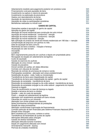 Adiantamento recebido para pagamento posterior em produtos rurais 525
Financiamento rural para aquisição de bens 526
Investimento na captura in natura do pescado 527
Investimento na exploração da piscicultura 528
Gastos com desmatamento de terras 529
Aquisição de reprodutores ou matrizes 530
Aquisição de cotas ou participações societárias
Benfeitorias realizadas no imóvel rural
531
532
GANHO DE CAPITAL
Operações sujeitas à apuração do ganho de capital 533
Isenções do ganho de capital 534
Alienação de imóvel residencial para construção de outro imóvel 535
Aquisição de imóvel residencial - condomínio - isenção 536
Alienação de imóvel residencial - condomínio - isenção 537
Alienação de imóvel residencial - isenção
Não aplicação do produto da venda de imóveis residenciais em 180 dias — isenção
538
539
Compensação de prejuízos com ganhos no mês 540
Data de aquisição de bens comuns
Reembolso de bens e direitos – meação e herança
Atualização do valor do bem
541
542
543
Usucapião 544
Laudêmio 545
Bem originariamente possuído em usufruto e depois em propriedade plena 546
Revogação da doação em adiantamento da legítima 547
Custo de aquisição 548
Cessão do exercício do usufruto
Alienação do único imóvel - isenção
Cessão de precatório
549
550
551
Imóvel vendido em partes, em datas diferentes 552
Contrato com cláusula de rescisão 553
Rescisão de contrato de promessa de compra e venda 554
Participações societárias - alienação sem preço predeterminado 555
Substituição de ações - cisão, fusão ou incorporação 556
Transferência de bens para integralização de capital 557
Transferência de bens para integralização de capital - ganho de capital 558
Dissolução de sociedade - transferência de bens 559
Dissolução da sociedade conjugal ou da união estável - transferência de bens 560
Dissolução da sociedade conjugal ou da união estável - pagamento do imposto 561
Herança ou legado 562
Prazo de recolhimento no caso de herança ou legado 563
Doação a terceiros de bens ou direitos 564
Doação – valor do custo de aquisição 565
Prazo — doação em adiantamento da legítima 566
Alienação com recebimento parcelado em bens móveis 567
Cláusulas pro soluto ou pro solvendo 568
Alienação com dívida quitada com desconto 569
Notas promissórias correspondentes às prestações 570
Doação de notas promissórias 571
Alienação condicionada à aprovação de financiamento 572
Contrato particular de bem financiado pelo Sistema Financeiro Nacional (SFH) 573
Doação entre cônjuges 574
Bens recebidos por concursos, sorteios e outros 575
Transferência de titularidade de quotas de capital 576
Alienações efetuadas pelos cônjuges 577
Cessão de direitos hereditários 578
Alienação efetuada durante inventário 579
Dação em pagamento efetuada com imóvel 580
Arrendamento mercantil - leasing 581
Permuta de unidades imobiliárias 582
17
 