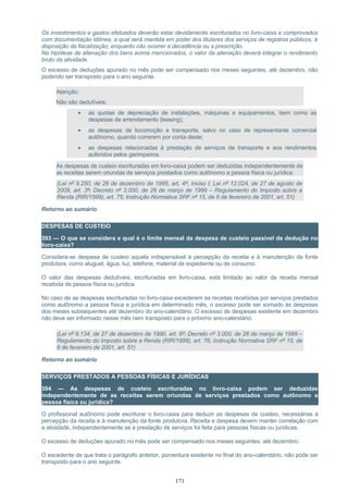 Os investimentos e gastos efetuados deverão estar devidamente escriturados no livro-caixa e comprovados
com documentação idônea, a qual será mantida em poder dos titulares dos serviços de registros públicos, à
disposição da fiscalização, enquanto não ocorrer a decadência ou a prescrição.
Na hipótese de alienação dos bens acima mencionados, o valor da alienação deverá integrar o rendimento
bruto da atividade.
O excesso de deduções apurado no mês pode ser compensado nos meses seguintes, até dezembro, não
podendo ser transposto para o ano seguinte.
Atenção:
Não são dedutíveis:
• as quotas de depreciação de instalações, máquinas e equipamentos, bem como as
despesas de arrendamento (leasing);
• as despesas de locomoção e transporte, salvo no caso de representante comercial
autônomo, quando correrem por conta deste;
• as despesas relacionadas à prestação de serviços de transporte e aos rendimentos
auferidos pelos garimpeiros.
As despesas de custeio escrituradas em livro-caixa podem ser deduzidas independentemente de
as receitas serem oriundas de serviços prestados como autônomo a pessoa física ou jurídica.
(Lei nº 9.250, de 26 de dezembro de 1995, art. 4º, inciso I; Lei nº 12.024, de 27 de agosto de
2009, art. 3º; Decreto nº 3.000, de 26 de março de 1999 – Regulamento do Imposto sobre a
Renda (RIR/1999), art. 75; Instrução Normativa SRF nº 15, de 6 de fevereiro de 2001, art. 51)
Retorno ao sumário
DESPESAS DE CUSTEIO
393 — O que se considera e qual é o limite mensal da despesa de custeio passível de dedução no
livro-caixa?
Considera-se despesa de custeio aquela indispensável à percepção da receita e à manutenção da fonte
produtora, como aluguel, água, luz, telefone, material de expediente ou de consumo.
O valor das despesas dedutíveis, escrituradas em livro-caixa, está limitado ao valor da receita mensal
recebida de pessoa física ou jurídica.
No caso de as despesas escrituradas no livro-caixa excederem as receitas recebidas por serviços prestados
como autônomo a pessoa física e jurídica em determinado mês, o excesso pode ser somado às despesas
dos meses subsequentes até dezembro do ano-calendário. O excesso de despesas existente em dezembro
não deve ser informado nesse mês nem transposto para o próximo ano-calendário.
(Lei nº 8.134, de 27 de dezembro de 1990, art. 6º; Decreto nº 3.000, de 26 de março de 1999 –
Regulamento do Imposto sobre a Renda (RIR/1999), art. 76; Instrução Normativa SRF nº 15, de
6 de fevereiro de 2001, art. 51)
Retorno ao sumário
SERVIÇOS PRESTADOS A PESSOAS FÍSICAS E JURÍDICAS
394 — As despesas de custeio escrituradas no livro-caixa podem ser deduzidas
independentemente de as receitas serem oriundas de serviços prestados como autônomo a
pessoa física ou jurídica?
O profissional autônomo pode escriturar o livro-caixa para deduzir as despesas de custeio, necessárias à
percepção da receita e à manutenção da fonte produtora. Receita e despesa devem manter correlação com
a atividade, independentemente se a prestação de serviços foi feita para pessoas físicas ou jurídicas.
O excesso de deduções apurado no mês pode ser compensado nos meses seguintes, até dezembro.
O excedente de que trata o parágrafo anterior, porventura existente no final do ano-calendário, não pode ser
transposto para o ano seguinte.
171
 