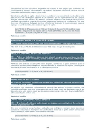 São despesas dedutíveis as quantias despendidas na aquisição de bens próprios para o consumo, tais
como material de escritório, de conservação, de limpeza e de produtos de qualquer natureza usados e
consumidos nos tratamentos, reparos, conservação.
Considera-se aplicação de capital o dispêndio com aquisição de bens necessários à manutenção da fonte
produtora, cuja vida útil ultrapasse o período de um exercício, e que não sejam consumíveis, isto é, não se
extingam com sua mera utilização. Por exemplo, os valores despendidos na instalação de escritório ou
consultório, na aquisição e instalação de máquinas, equipamentos, instrumentos, mobiliários etc. Tais bens
devem ser informados na Declaração de Bens e Direitos da declaração de rendimentos pelo preço de
aquisição e, quando alienados, deve-se apurar o ganho de capital.
(Lei nº 8.134, de 27 de dezembro de 1990, art. 6º, inciso III; Decreto nº 3.000, de 26 de março
de 1999 – Regulamento do Imposto sobre a Renda (RIR/1999), art. 75, inciso III; Parecer
Normativo CST nº 60, de 20 de junho de 1978)
Retorno ao sumário
ARRENDAMENTO MERCANTIL E DEPRECIAÇÃO DE BENS
400 — Podem ser deduzidos os gastos com arrendamento mercantil e com depreciação de bens?
Não. O art. 34 da Lei nº 9.250, de 26 de dezembro de 1995, veda a dedução dessas despesas.
Retorno ao sumário
IMÓVEL UTILIZADO PARA PROFISSÃO E RESIDÊNCIA
401 — Podem ser deduzidas as despesas com aluguel, energia, água, gás, taxas, impostos,
telefone, telefone celular, condomínio, quando o imóvel utilizado para a atividade profissional é
também residência?
Admite-se como dedução a quinta parte destas despesas, quando não se possa comprovar quais as
oriundas da atividade profissional exercida. Não são dedutíveis os dispêndios com reparos, conservação e
recuperação do imóvel quando este for de propriedade do contribuinte.
(Parecer Normativo CST nº 60, de 20 de junho de 1978)
Retorno ao sumário
BENFEITORIAS EM IMÓVEL LOCADO
402 — Qual é o tratamento tributário das despesas com benfeitorias, efetuadas pelo profissional
autônomo em imóvel locado?
As despesas com benfeitorias e melhoramentos efetuadas pelo locatário profissional autônomo, que
contratualmente fizerem parte como compensação pelo uso do imóvel locado, são dedutíveis no mês de seu
dispêndio, como valor locativo, desde que tais gastos estejam comprovados com documentação hábil e
idônea e escriturados em livro-caixa.
Retorno ao sumário
LIVROS, JORNAIS, REVISTAS E ROUPAS ESPECIAIS
403 — O profissional autônomo pode deduzir as despesas com aquisição de livros, jornais,
revistas, roupas especiais etc.?
Sim, caso o profissional exerça funções e atribuições que o obriguem a comprar roupas especiais e
publicações necessárias ao desempenho de suas funções e desde que os gastos estejam comprovados
com documentação hábil e idônea e escriturados em livro-caixa.
(Parecer Normativo CST nº 60, de 20 de junho de 1978)
Retorno ao sumário
173
 