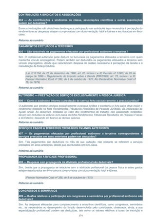 CONTRIBUIÇÃO A SINDICATOS E ASSOCIAÇÕES
404 — As contribuições a sindicatos de classe, associações científicas e outras associações
podem ser deduzidas?
Essas contribuições são dedutíveis desde que a participação nas entidades seja necessária à percepção do
rendimento e as despesas estejam comprovadas com documentação hábil e idônea e escrituradas em livro-
caixa.
Retorno ao sumário
PAGAMENTOS EFETUADOS A TERCEIROS
405 — São dedutíveis os pagamentos efetuados por profissional autônomo a terceiros?
Sim. O profissional autônomo pode deduzir no livro-caixa os pagamentos efetuados a terceiros com quem
mantenha vínculo empregatício. Podem também ser deduzidos os pagamentos efetuados a terceiros sem
vínculo empregatício, desde que caracterizem despesa de custeio necessária à percepção da receita e à
manutenção da fonte produtora.
(Lei nº 8.134, de 27 de dezembro de 1990, art. 6º, incisos I e III; Decreto nº 3.000, de 26 de
março de 1999 – Regulamento do Imposto sobre a Renda (RIR/1999), art. 75, incisos I e III;
Parecer Normativo Cosit nº 392, de 9 de outubro de 1970; Ato Declaratório Normativo Cosit nº
16, de 1979)
Retorno ao sumário
AUTÔNOMO — PRESTAÇÃO DE SERVIÇOS EXCLUSIVAMENTE A PESSOA JURÍDICA
406 — Como o autônomo informa a prestação de serviço feita exclusivamente a pessoa jurídica?
O autônomo que prestou serviços exclusivamente a pessoa jurídica e escriturou o livro-caixa deve incluir o
rendimento recebido na ficha Rendimentos Tributáveis Recebidos de Pessoas Jurídicas, da Declaração de
Ajuste Anual. As deduções, limitadas ao valor dos rendimentos de trabalho não assalariado recebidos,
devem ser incluídas na coluna Livro-caixa da ficha Rendimentos Tributáveis Recebidos de Pessoas Físicas
e do Exterior, deixando em branco as demais colunas.
Retorno ao sumário
SERVIÇOS PAGOS A TERCEIROS PRESTADOS EM ANOS ANTERIORES
407 — Os pagamentos efetuados por profissional autônomo a terceiros correspondentes a
serviços prestados em anos anteriores podem ser deduzidos?
Sim. Tais pagamentos são dedutíveis no mês de sua quitação, não obstante se referirem a serviços
prestados em anos anteriores, desde que escriturados em livro-caixa.
Retorno ao sumário
PROPAGANDA DA ATIVIDADE PROFISSIONAL
408 — Despesas com propaganda da atividade profissional são dedutíveis?
Sim, desde que a propaganda se relacione com a atividade profissional da pessoa física e estes gastos
estejam escriturados em livro-caixa e comprovados com documentação hábil e idônea.
(Parecer Normativo Cosit nº 358, de 8 de outubro de 1970)
Retorno ao sumário
CONGRESSOS E SEMINÁRIOS
409 — Gastos relativos a participação em congressos e seminários por profissional autônomo são
dedutíveis?
Sim. As despesas efetuadas para comparecimento a encontros científicos, como congressos, seminários
etc., se necessárias ao desempenho da função desenvolvida pelo contribuinte, observada, ainda, a sua
especialização profissional, podem ser deduzidas, tais como os valores relativos a taxas de inscrição e
174
 