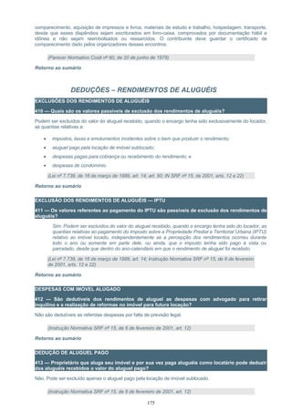 comparecimento, aquisição de impressos e livros, materiais de estudo e trabalho, hospedagem, transporte,
desde que esses dispêndios sejam escriturados em livro-caixa, comprovados por documentação hábil e
idônea e não sejam reembolsados ou ressarcidos. O contribuinte deve guardar o certificado de
comparecimento dado pelos organizadores desses encontros.
(Parecer Normativo Cosit nº 60, de 20 de junho de 1978)
Retorno ao sumário
DEDUÇÕES – RENDIMENTOS DE ALUGUÉIS
EXCLUSÕES DOS RENDIMENTOS DE ALUGUÉIS
410 — Quais são os valores passíveis de exclusão dos rendimentos de aluguéis?
Podem ser excluídos do valor do aluguel recebido, quando o encargo tenha sido exclusivamente do locador,
as quantias relativas a:
• impostos, taxas e emolumentos incidentes sobre o bem que produzir o rendimento;
• aluguel pago pela locação de imóvel sublocado;
• despesas pagas para cobrança ou recebimento do rendimento; e
• despesas de condomínio.
(Lei nº 7.739, de 16 de março de 1989, art. 14; art. 50; IN SRF nº 15, de 2001, arts. 12 e 22)
Retorno ao sumário
EXCLUSÃO DOS RENDIMENTOS DE ALUGUÉIS — IPTU
411 — Os valores referentes ao pagamento do IPTU são passíveis de exclusão dos rendimentos de
aluguéis?
Sim. Podem ser excluídos do valor do aluguel recebido, quando o encargo tenha sido do locador, as
quantias relativas ao pagamento do Imposto sobre a Propriedade Predial e Territorial Urbana (IPTU)
relativo ao imóvel locado, independentemente se a percepção dos rendimentos ocorreu durante
todo o ano ou somente em parte dele, ou ainda, que o imposto tenha sido pago à vista ou
parcelado, desde que dentro do ano-calendário em que o rendimento de aluguel foi recebido.
(Lei nº 7.739, de 16 de março de 1989, art. 14; Instrução Normativa SRF nº 15, de 6 de fevereiro
de 2001, arts. 12 e 22)
Retorno ao sumário
DESPESAS COM IMÓVEL ALUGADO
412 — São dedutíveis dos rendimentos de aluguel as despesas com advogado para retirar
inquilino e a realização de reformas no imóvel para futura locação?
Não são dedutíveis as referidas despesas por falta de previsão legal.
(Instrução Normativa SRF nº 15, de 6 de fevereiro de 2001, art. 12)
Retorno ao sumário
DEDUÇÃO DE ALUGUEL PAGO
413 — Proprietário que aluga seu imóvel e por sua vez paga aluguéis como locatário pode deduzir
dos aluguéis recebidos o valor do aluguel pago?
Não. Pode ser excluído apenas o aluguel pago pela locação de imóvel sublocado.
(Instrução Normativa SRF nº 15, de 6 de fevereiro de 2001, art. 12)
175
 