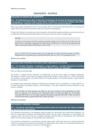 Retorno ao sumário
DEDUÇÕES - OUTRAS
DEDUÇÕES NO SERVIÇO DE TRANSPORTE
414 — O contribuinte que auferir rendimentos da prestação de serviços de transporte de carga ou
de passageiros, em veículo próprio, pode tributar rendimentos em percentual inferior a 40% e 60%,
respectivamente, utilizando como dedução do livro-caixa o percentual excedente?
Não, pois constitui rendimento mínimo a ser tributado 40% do rendimento total decorrente do transporte de
carga e 60% do rendimento total decorrente do transporte de passageiros.
O valor não tributado é considerado renda consumida, não podendo justificar acréscimo patrimonial, nem ser
considerado despesa dedutível escriturada em livro-caixa, tendo em vista a vedação legal.
Atenção:
A partir de 1º de janeiro de 2013, conforme previsão contida no art. 18 da Lei nº 12.794, de 2 de
abril de 2013, que altera o disposto no inciso I do art. 9º da Lei nº 7.713, de 22 de dezembro de
1988, o percentual citado (40%) passa a ser de 10%.
(Lei nº 12.794, de 2 de abril de 2013, art. 18; Decreto nº 3.000, de 26 de março de 1999 –
Regulamento do Imposto sobre a Renda (RIR/1999), arts. 47, § 2º, e 75, parágrafo único)
Retorno ao sumário
DOAÇÕES PARA PARTIDOS POLÍTICOS E PARA CAMPANHAS ELEITORAIS
415 — As doações efetuadas a candidatos a cargos eletivos, a comitês financeiros de partidos
políticos e a partidos políticos, no ano-calendário de 2013, podem ser deduzidas?
Não, por falta de previsão legal.
No entanto, o doador deverá relacionar na Declaração de Ajuste Anual todas as doações efetuadas,
informando o número de inscrição no Cadastro Nacional da Pessoa Jurídica (CNPJ) e o nome empresarial
do candidato a cargo eletivo, do comitê financeiro de partido político ou do partido político a quem efetuou
doações e o valor doado.
As doações para campanhas eleitorais, efetuadas por pessoas físicas a candidatos a cargos eletivos e a
comitês financeiros de partidos políticos, ficam limitadas a 10% dos rendimentos brutos auferidos no ano
anterior à eleição.
(Lei nº 9.096, de 19 de setembro de 1995, art. 39; Lei nº 9.504, de 30 de setembro de 1997,
arts. 23, caput e § 1º, inciso II e 27; Resolução TSE nº 22.250, de 2006, art. 14; Portaria
Conjunta SRF/STE nº 74, de 2006; Instrução Normativa Conjunta SRF/TSE nº 609, de 2006 e
Instrução Normativa Conjunta SRF/TSE nº 685, de 2006)
Retorno ao sumário
ADVOGADOS E DESPESAS JUDICIAIS
416 — Honorários advocatícios e despesas judiciais podem ser diminuídos dos valores recebidos
em decorrência de ação judicial?
Os honorários advocatícios e as despesas judiciais podem ser diminuídos dos rendimentos tributáveis, no
caso de rendimentos recebidos acumuladamente, desde que não sejam ressarcidas ou indenizadas sob
qualquer forma. Da mesma maneira, os gastos efetuados anteriormente ao recebimento dos rendimentos
podem ser diminuídos quando do recebimento dos rendimentos.
Os honorários advocatícios e as despesas judiciais pagos pelo contribuinte devem ser proporcionalizados
conforme a natureza dos rendimentos recebidos em ação judicial, isto é, entre os rendimentos tributáveis, os
sujeitos a tributação exclusiva e os isentos e não tributáveis.
176
 