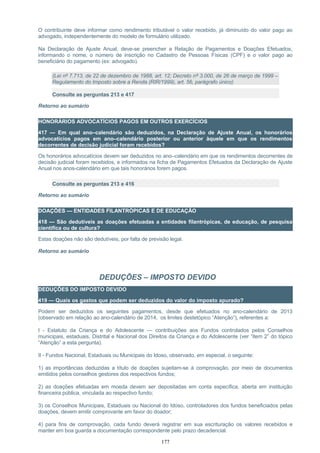 O contribuinte deve informar como rendimento tributável o valor recebido, já diminuído do valor pago ao
advogado, independentemente do modelo de formulário utilizado.
Na Declaração de Ajuste Anual, deve-se preencher a Relação de Pagamentos e Doações Efetuados,
informando o nome, o número de inscrição no Cadastro de Pessoas Físicas (CPF) e o valor pago ao
beneficiário do pagamento (ex: advogado).
(Lei nº 7.713, de 22 de dezembro de 1988, art. 12; Decreto nº 3.000, de 26 de março de 1999 –
Regulamento do Imposto sobre a Renda (RIR/1999), art. 56, parágrafo único)
Consulte as perguntas 213 e 417
Retorno ao sumário
HONORÁRIOS ADVOCATÍCIOS PAGOS EM OUTROS EXERCÍCIOS
417 — Em qual ano–calendário são deduzidos, na Declaração de Ajuste Anual, os honorários
advocatícios pagos em ano–calendário posterior ou anterior àquele em que os rendimentos
decorrentes de decisão judicial foram recebidos?
Os honorários advocatícios devem ser deduzidos no ano–calendário em que os rendimentos decorrentes de
decisão judicial foram recebidos, e informados na ficha de Pagamentos Efetuados da Declaração de Ajuste
Anual nos anos-calendário em que tais honorários forem pagos.
Consulte as perguntas 213 e 416
Retorno ao sumário
DOAÇÕES — ENTIDADES FILANTRÓPICAS E DE EDUCAÇÃO
418 — São dedutíveis as doações efetuadas a entidades filantrópicas, de educação, de pesquisa
científica ou de cultura?
Estas doações não são dedutíveis, por falta de previsão legal.
Retorno ao sumário
DEDUÇÕES – IMPOSTO DEVIDO
DEDUÇÕES DO IMPOSTO DEVIDO
419 — Quais os gastos que podem ser deduzidos do valor do imposto apurado?
Podem ser deduzidos os seguintes pagamentos, desde que efetuados no ano-calendário de 2013
(observado em relação ao ano-calendário de 2014, os limites destetópico “Atenção”), referentes a:
I - Estatuto da Criança e do Adolescente — contribuições aos Fundos controlados pelos Conselhos
municipais, estaduais, Distrital e Nacional dos Direitos da Criança e do Adolescente (ver “item 2” do tópico
“Atenção” a esta pergunta).
II - Fundos Nacional, Estaduais ou Municipais do Idoso, observado, em especial, o seguinte:
1) as importâncias deduzidas a título de doações sujeitam-se à comprovação, por meio de documentos
emitidos pelos conselhos gestores dos respectivos fundos;
2) as doações efetuadas em moeda devem ser depositadas em conta específica, aberta em instituição
financeira pública, vinculada ao respectivo fundo;
3) os Conselhos Municipais, Estaduais ou Nacional do Idoso, controladores dos fundos beneficiados pelas
doações, devem emitir comprovante em favor do doador;
4) para fins de comprovação, cada fundo deverá registrar em sua escrituração os valores recebidos e
manter em boa guarda a documentação correspondente pelo prazo decadencial.
177
 