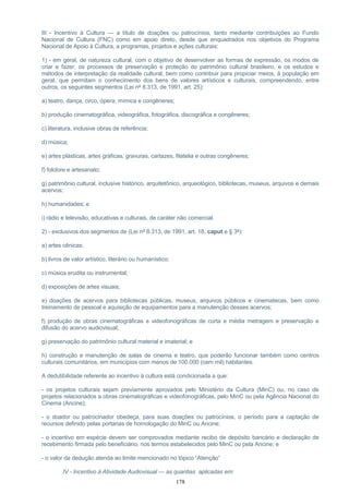 III - Incentivo à Cultura — a título de doações ou patrocínios, tanto mediante contribuições ao Fundo
Nacional de Cultura (FNC) como em apoio direto, desde que enquadrados nos objetivos do Programa
Nacional de Apoio à Cultura, a programas, projetos e ações culturais:
1) - em geral, de natureza cultural, com o objetivo de desenvolver as formas de expressão, os modos de
criar e fazer, os processos de preservação e proteção do patrimônio cultural brasileiro, e os estudos e
métodos de interpretação da realidade cultural, bem como contribuir para propiciar meios, à população em
geral, que permitam o conhecimento dos bens de valores artísticos e culturais, compreendendo, entre
outros, os seguintes segmentos (Lei nº 8.313, de 1991, art. 25):
a) teatro, dança, circo, ópera, mímica e congêneres;
b) produção cinematográfica, videográfica, fotográfica, discográfica e congêneres;
c) literatura, inclusive obras de referência;
d) música;
e) artes plásticas, artes gráficas, gravuras, cartazes, filatelia e outras congêneres;
f) folclore e artesanato;
g) patrimônio cultural, inclusive histórico, arquitetônico, arqueológico, bibliotecas, museus, arquivos e demais
acervos;
h) humanidades; e
i) rádio e televisão, educativas e culturais, de caráter não comercial.
2) - exclusivos dos segmentos de (Lei nº 8.313, de 1991, art. 18, caput e § 3º):
a) artes cênicas;
b) livros de valor artístico, literário ou humanístico;
c) música erudita ou instrumental;
d) exposições de artes visuais;
e) doações de acervos para bibliotecas públicas, museus, arquivos públicos e cinematecas, bem como
treinamento de pessoal e aquisição de equipamentos para a manutenção desses acervos;
f) produção de obras cinematográficas e videofonográficas de curta e média metragem e preservação e
difusão do acervo audiovisual;
g) preservação do patrimônio cultural material e imaterial; e
h) construção e manutenção de salas de cinema e teatro, que poderão funcionar também como centros
culturais comunitários, em municípios com menos de 100.000 (cem mil) habitantes.
A dedutibilidade referente ao incentivo à cultura está condicionada a que:
- os projetos culturais sejam previamente aprovados pelo Ministério da Cultura (MinC) ou, no caso de
projetos relacionados a obras cinematográficas e videofonográficas, pelo MinC ou pela Agência Nacional do
Cinema (Ancine);
- o doador ou patrocinador obedeça, para suas doações ou patrocínios, o período para a captação de
recursos definido pelas portarias de homologação do MinC ou Ancine;
- o incentivo em espécie devem ser comprovados mediante recibo de depósito bancário e declaração de
recebimento firmada pelo beneficiário, nos termos estabelecidos pelo MinC ou pela Ancine; e
- o valor da dedução atenda ao limite mencionado no tópico “Atenção”
IV - Incentivo à Atividade Audiovisual — as quantias aplicadas em:
178
 