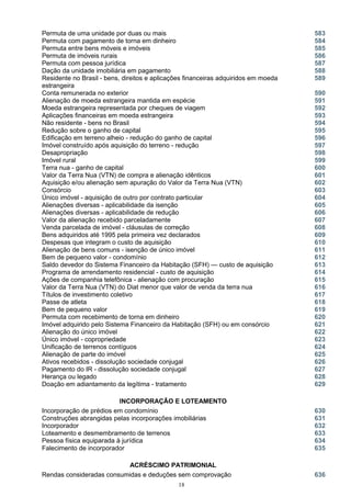 Permuta de uma unidade por duas ou mais 583
Permuta com pagamento de torna em dinheiro 584
Permuta entre bens móveis e imóveis 585
Permuta de imóveis rurais 586
Permuta com pessoa jurídica 587
Dação da unidade imobiliária em pagamento 588
Residente no Brasil - bens, direitos e aplicações financeiras adquiridos em moeda
estrangeira
589
Conta remunerada no exterior 590
Alienação de moeda estrangeira mantida em espécie 591
Moeda estrangeira representada por cheques de viagem 592
Aplicações financeiras em moeda estrangeira 593
Não residente - bens no Brasil 594
Redução sobre o ganho de capital 595
Edificação em terreno alheio - redução do ganho de capital 596
Imóvel construído após aquisição do terreno - redução 597
Desapropriação 598
Imóvel rural 599
Terra nua - ganho de capital 600
Valor da Terra Nua (VTN) de compra e alienação idênticos 601
Aquisição e/ou alienação sem apuração do Valor da Terra Nua (VTN) 602
Consórcio 603
Único imóvel - aquisição de outro por contrato particular 604
Alienações diversas - aplicabilidade da isenção
Alienações diversas - aplicabilidade de redução
605
606
Valor da alienação recebido parceladamente 607
Venda parcelada de imóvel - cláusulas de correção 608
Bens adquiridos até 1995 pela primeira vez declarados 609
Despesas que integram o custo de aquisição 610
Alienação de bens comuns - isenção de único imóvel 611
Bem de pequeno valor - condomínio 612
Saldo devedor do Sistema Financeiro da Habitação (SFH) — custo de aquisição 613
Programa de arrendamento residencial - custo de aquisição 614
Ações de companhia telefônica - alienação com procuração 615
Valor da Terra Nua (VTN) do Diat menor que valor de venda da terra nua 616
Títulos de investimento coletivo 617
Passe de atleta 618
Bem de pequeno valor 619
Permuta com recebimento de torna em dinheiro 620
Imóvel adquirido pelo Sistema Financeiro da Habitação (SFH) ou em consórcio 621
Alienação do único imóvel 622
Único imóvel - copropriedade 623
Unificação de terrenos contíguos 624
Alienação de parte do imóvel 625
Ativos recebidos - dissolução sociedade conjugal 626
Pagamento do IR - dissolução sociedade conjugal 627
Herança ou legado
Doação em adiantamento da legítima - tratamento
628
629
INCORPORAÇÃO E LOTEAMENTO
Incorporação de prédios em condomínio 630
Construções abrangidas pelas incorporações imobiliárias 631
Incorporador 632
Loteamento e desmembramento de terrenos 633
Pessoa física equiparada à jurídica 634
Falecimento de incorporador 635
ACRÉSCIMO PATRIMONIAL
Rendas consideradas consumidas e deduções sem comprovação 636
18
 
